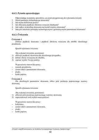 „Projekt współfinansowany ze środków Europejskiego Funduszu Społecznego”
50
4.6.2. Pytania sprawdzające
Odpowiadając na pytania, sprawdzisz, czy jesteś przygotowany do wykonania ćwiczeń.
1. Określ parametry technologiczne skrawania?
2. Jak moŜna definiować posuw?
3. Jak obliczamy prędkości obrotowe wrzecion obrabiarek?
4. Jaki wpływ na przebieg skrawania ma kształt warstwy skrawanej?
5. Jaka jest zaleŜności pomiędzy technologicznymi i geometrycznymi parametrami skrawania?
4.6.3. Ćwiczenia
Ćwiczenie 1
Dobierz prędkość skrawania i prędkość obrotową wrzeciona dla obróbki określonego
przedmiotu.
Sposób wykonania ćwiczenia
Aby wykonać ćwiczenie, powinieneś:
1) obliczyć prędkość skrawania dla określonego przypadku,
2) dobrać obroty wrzeciona do obróbki,
3) zapisać wyniki Twojej analizy.
WyposaŜenie stanowiska pracy:
− rysunek przedmiotu,
− zestaw tabel z parametrami skrawania,
− pisaki,
− kartki papieru.
Ćwiczenie 2
Dla określonych parametrów skrawania, oblicz pole przekroju poprzecznego warstwy
skrawanej.
Sposób wykonania ćwiczenia
Aby wykonać ćwiczenie, powinieneś:
1) obliczyć pole przekroju poprzecznego warstwy skrawanej,
2) zaprezentować swój wybór nauczycielowi.
WyposaŜenie stanowiska pracy:
− kalkulator,
− zestaw tabel z parametrami skrawania,
− pisaki,
− kartki papieru.
 