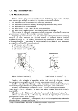 „Projekt współfinansowany ze środków Europejskiego Funduszu Społecznego”
52
4.7. Siły i moc skrawania
4.7.1. Materiał nauczania
Podczas toczenia, przy usuwaniu warstwy metalu z obrabianej części, ostrze narzędzia
musi pokonać opór. Na opór ten składają się siły działające podczas skrawania:
− siła potrzebna do odkształcenia warstwy skrawanej (spęczenia),
− siła potrzebna do oddzielenia warstwy skrawanej od podstawowej masy metalu,
− siła potrzebna do odkształcenia wióra,
− siła tarcia między wiórem a powierzchnią natarcia narzędzia,
− siła tarcia między powierzchnią przyłoŜenia a materiałem obrabianym.
Siła potrzebna do pokonania wszystkich oporów jest nazywana całkowitą siłą wywieraną
przez narzędzie w procesie skrawania i jest oznaczana literą F.
Przyjmuje się, Ŝe siła całkowita F (rys. 36), stanowiąca oddziaływanie części skrawającej
narzędzia na część obrabianą, ma początek wektora w głównym punkcie krawędzi
skrawającej D (rys. 36, 37). Rozkład geometryczny siły całkowitej na składowe, zgodnie
z kierunkami ruchów i z kierunkami do nich prostopadłymi, uzyskuje się przez rzutowanie
prostopadłe na te kierunki i oznacza indeksami:
− c – dla kierunku ruchu głównego,
− f – dla kierunku ruchu posuwowego,
− e – dla kierunku ruchu wypadkowego,
Rys. 36 Rozkład siły skrawania [1]. Rys. 37 Rozkład siły czynnej aF [1].
Składowe siły całkowitej F działające wzdłuŜ linii przecięcia płaszczyzn układu
i powierzchni ostrza narzędzia uzyskuje się przez rzutowanie prostopadłe na te linie.
Składowe siły całkowitej F działające wzdłuŜ płaszczyzny ścinania 1ub kierunku spływu
wióra uzyskuje się przez rzutowanie prostopadłe na tę płaszczyznę lub na ten kierunek.
Składowe siły całkowitej F na kierunkach ruchu i kierunkach do nich prostopadłych:
Siła czynna Fa – rzut siły całkowitej F na płaszczyznę boczną roboczą (płaszczyznę ruchu) Pfe
(rys. 36 i 37).
Siła odporowa Fp – składowa siły całkowitej F prostopadła do płaszczyzny bocznej Ffe.
Główna siła skrawania Fc – składowa siły całkowitej F uzyskana przez rzutowanie
prostopadłe na kierunek ruchu głównego.
Siła skrawania normalna FcN – składowa siły całkowitej F prostopadła do kierunku ruchu
głównego, leŜąca w płaszczyźnie bocznej Pfe:
 