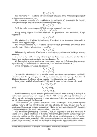 „Projekt współfinansowany ze środków Europejskiego Funduszu Społecznego”
53
222
cNca FFF +=
Siła posuwowa Ff – składowa siły całkowitej F uzyskana przez rzutowanie prostopadłe
na kierunek ruchu posuwowego.
Siła posuwowa normalna FfN – składowa siły całkowitej F, prostopadła do kierunku
ruchu posuwowego, leŜąca w płaszczyźnie bocznej roboczej Pfe:
222
fNfa FFF +=
JeŜeli kąt ruchu posuwowego p 900
(jak np. przy wierceniu), wówczas:
Ff= FcN ; Fc = FfN
Wtedy naleŜy uŜywać wyłącznie określeń: siła posuwowa i siła skrawania. W tym
przypadku:
222
cfa FFF +=
Siła robocza Fe – składowa siły całkowitej F uzyskana przez rzutowanie prostopadłe na
kierunek ruchu wypadkowego.
Siła robocza normalna FeN – składowa siły całkowitej F prostopadła do kierunku ruchu
wypadkowego, leŜąca w płaszczyźnie bocznej Pfe:
222
eNea FFF +=
Składowe siły całkowitej F związane z płaszczyzną wymiarowania przekroju warstwy
skrawanej:
Siła naporu FD – składowa siły całkowitej F, uzyskana przez rzutowanie prostopadłe na
płaszczyznę wymiarowania przekroju warstwy skrawanej PD.
W płaszczyźnie wymiarowania warstwy skrawanej mogą być definiowane inne składowe
siły całkowitej F, a mianowicie siła odporowa Fp i siła skrawania normalna FcN.
W tym przypadku obowiązują zaleŜności:
222
cNpD FFF +=
222
Dc FFF +=
Od wartości składowych sił skrawania zaleŜy obciąŜenie mechanizmów obrabiarki:
wrzeciona, łoŜyska oporowego, prowadnic, mechanizmu posuwowego itp. Ponadto siły
składowe skrawania działają na uchwyt mocujący obrabianą część oraz narzędzie.
Jak wynika z rozkładu siły całkowitej F, jej wartość moŜe być określona z zaleŜności:
222
cpf FFFF ++=
gdzie rDf FF χsin⋅=
rDp FF χcos⋅=
Wartość składowej Ff nie powinna przekraczać wartości dopuszczalnej ze względu na
moŜliwości mechanizmu posuwowego obrabiarki. Od wartości głównej siły skrawania F
zaleŜą wartości momentu skrawania i mocy skrawania, które nie powinny przekraczać
wartości dopuszczalnych dla obrabiarki.
Część obrabiana jest zginana wszystkimi siłami składowymi. Maksymalne zginanie
zachodzi wtedy, gdy kąt przystawienia noŜa jest zbliŜony do zera, tzn. gdy siła Fp jest
największa. Najmniejsze zginanie występuje przy kącie przystawienia równym 90°. Składowa
Fp jest główną przyczyną drgań części obrabianej i narzędzia.
Pod działaniem głównej siły skrawania Fc nóŜ jest odginany w dół. Siła posuwowa Ff
odgina nóŜ od części obrabianej w kierunku poosiowym, przeciwnym kierunkowi posuwu
w toczeniu wzdłuŜnym. Siła odporowa Fp odpycha nóŜ od części obrabianej w tył. Wymiary
przekroju trzonka noŜa muszą być takie, by napręŜenia powstałe na skutek zginania trzonka
główną siłą skrawania Fc nie przekraczały dopuszczalnej strzałki ugięcia wierzchołka noŜa.
 