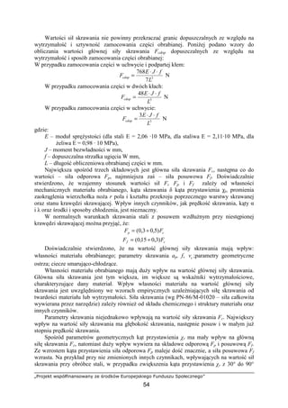 „Projekt współfinansowany ze środków Europejskiego Funduszu Społecznego”
54
Wartości sił skrawania nie powinny przekraczać granic dopuszczalnych ze względu na
wytrzymałość i sztywność zamocowania części obrabianej. PoniŜej podano wzory do
obliczania wartości głównej siły skrawania Fcdop dopuszczalnych ze względu na
wytrzymałość i sposób zamocowania części obrabianej:
W przypadku zamocowania części w uchwycie i podpartej kłem:
3
7
768
L
fJE
Fcdop
⋅⋅
= N
W przypadku zamocowania części w dwóch kłach:
3
48
L
fJE
Fcdop
⋅⋅
= N
W przypadku zamocowania części w uchwycie:
3
3
L
fJE
Fcdop
⋅⋅
= N
gdzie:
E – moduł spręŜystości (dla stali E = 2,06 ·10 MPa, dla staliwa E = 2,11·10 MPa, dla
Ŝeliwa E = 0,98 · 10 MPa),
J – moment bezwładności w mm,
f – dopuszczalna strzałka ugięcia W mm,
L – długość obliczeniowa obrabianej części w mm.
Największa spośród trzech składowych jest główna siła skrawania Fc, następna co do
wartości – siła odporowa Fp, najmniejsza zaś – siła posuwowa Ff. Doświadczalnie
stwierdzono, Ŝe wzajemny stosunek wartości sił Fc Fp i Ff zaleŜy od własności
mechanicznych materiału obrabianego, kąta skrawania δ kąta przystawienia χr, promienia
zaokrąglenia wierzchołka noŜa r pola i kształtu przekroju poprzecznego warstwy skrawanej
oraz stanu krawędzi skrawającej. Wpływ innych czynników, jak prędkość skrawania, kąty α
i λ oraz środki i sposoby chłodzenia, jest nieznaczny.
W normalnych warunkach skrawania stali z posuwem wzdłuŜnym przy niestępionej
krawędzi skrawającej moŜna przyjąć, Ŝe:
cp FF )5,03,0( ÷=
cf FF )3,015,0( ÷=
Doświadczalnie stwierdzono, Ŝe na wartość głównej siły skrawania mają wpływ:
własności materiału obrabianego; parametry skrawania ap, f, cv ;parametry geometryczne
ostrza; ciecze smarująco-chłodzące.
Własności materiału obrabianego mają duŜy wpływ na wartość głównej siły skrawania.
Główna siła skrawania jest tym większa, im większe są wskaźniki wytrzymałościowe,
charakteryzujące dany materiał. Wpływ własności materiału na wartość głównej siły
skrawania jest uwzględniony we wzorach empirycznych uzaleŜniających siłę skrawania od
twardości materiału lub wytrzymałości. Siła skrawania (wg PN-86/M-01020 – siła całkowita
wywierana przez narzędzie) zaleŜy równieŜ od składu chemicznego i struktury materiału oraz
innych czynników.
Parametry skrawania niejednakowo wpływają na wartość siły skrawania Fc. Największy
wpływ na wartość siły skrawania ma głębokość skrawania, następnie posuw i w małym juŜ
stopniu prędkość skrawania.
Spośród parametrów geometrycznych kąt przystawienia χr ma mały wpływ na główną
siłę skrawania Fc, natomiast duŜy wpływ wywiera na składowe odporową Fp i posuwową Ff.
Ze wzrostem kąta przystawienia siła odporowa Fp maleje dość znacznie, a siła posuwowa Ff
wzrasta. Na przykład przy nie zmienionych innych czynnikach, wpływających na wartość sił
skrawania przy obróbce stali, w przypadku zwiększenia kąta przystawienia χr z 30° do 90°
 