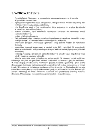 „Projekt współfinansowany ze środków Europejskiego Funduszu Społecznego”
3
1. WPROWADZENIE
Poradnik będzie Ci pomocny w przyswajaniu wiedzy podstaw procesu skrawania.
W poradniku zamieszczono:
– wymagania wstępne określające umiejętności, jakie powinieneś posiadać abyś mógł bez
problemów rozpocząć pracę z poradnikiem,
– cele kształcenia czyli wykaz umiejętności, jakie opanujesz w wyniku kształcenia
w ramach tej jednostki modułowej,
– materiał nauczania, czyli wiadomości teoretyczne konieczne do opanowania treści
jednostki modułowej,
– zestaw pytań sprawdzających,
– ćwiczenia zawierające polecenia, sposób wykonania oraz wyposaŜenie stanowiska pracy,
które pozwolą Ci ukształtować określone umiejętności praktyczne,
– sprawdzian postępów pozwalający sprawdzić Twój poziom wiedzy po wykonaniu
ćwiczeń,
– sprawdzian osiągnięć opracowany w postaci testu, który umoŜliwi Ci sprawdzenie
Twoich wiadomości i umiejętności opanowanych podczas realizacji programu jednostki
modułowej,
– literaturę związaną z programem jednostki modułowej umoŜliwiającą pogłębienie Twej
wiedzy z zakresu programu jednostki.
Materiał nauczania został podzielony na siedem części. W pierwszej części znajdziesz
informacje związane ze sposobami obróbki skrawaniem i kinematyką procesu skrawania.
W części drugiej zawarte zostały podstawowe pojęcia związane z geometrią i pracą ostrza
skrawającego. Informacje na temat materiałów narzędziowych zostały zamieszczone w części
trzeciej. Czwarta część poświęcona została narzędziom skrawającym. W piątej części zawarto
materiał nauczania poświęcony zjawiskom towarzyszącym procesowi skrawania. Szósta część
zawiera informację na temat warunków skrawania oraz przedstawia elementy warstwy
skrawanej. Ostatnia część zawiera informacje na temat sił i mocy skrawania.
 