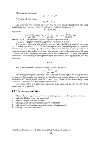 „Projekt współfinansowany ze środków Europejskiego Funduszu Społecznego”
58
Odporowa siła skrawania:
upe
pcp faCF p
⋅⋅=
Posuwowa siła skrawania:
ff ue
pff faCF ⋅⋅=
Moc skrawania przy toczeniu, czyli tzw. moc na noŜu, moŜemy przedstawić jako sumę
trzech mocy: mocy głównej Pc mocy promieniowej Pp i mocy posuwowej Pf:
Pe = Pc+Pp+Pf
przy czym:
100060⋅
⋅
= cc
c
vF
P kW;
100060⋅
⋅
= pp
cp
vF
P kW;
100060⋅
⋅
= ff
f
vF
P kW
gdzie: Fc, Fp, Fc – siły skrawania: główna, odporowa i posuwowa w N,
vc, vp, vf, – prędkości: główna, odporowa i posuwowa w m/min.
W toczeniu wzdłuŜnym (równoległym do osi części obrabianej) prędkość odporowa
vp = 0, wobec tego i moc Pp = 0. W toczeniu poprzecznym (prostopadłym do osi) prędkość
posuwowa fc = 0 i wobec tego Pf = 0. Moc obwodową nazywamy mocą główną. Moc
posuwowa stanowi tak drobną część mocy obwodowej, Ŝe przy obliczaniu całkowitej mocy
skrawania moŜe być pominięta. To samo dotyczy mocy odporowej. Tak więc moc główna
(obwodowa) z dostateczną do celów praktycznych dokładnością moŜe być przyjęta jako moc
skrawania.
Pc= Pe
Moc skrawania przy frezowaniu obliczamy równieŜ wg wzoru:
100060⋅
⋅
= cc
c
vF
P kW
Na wartość głównej siły skrawania i moc skrawania znaczny wpływ ma rodzaj materiału
obrabianego. Na przykład przy obróbce stopów aluminium wartość głównej siły skrawania
jest średnio o 75% mniejsza niŜ przy obróbce stali, a przy obróbce Ŝeliwa wartości siły i mocy
skrawania są mniejsze o ok. 50% niŜ przy obróbce stali.
Największy wpływ na wartość siły skrawania i mocy skrawania ma zuŜycie ostrzy freza
na powierzchni przyłoŜenia.
4.7.2. Pytania sprawdzające
Odpowiadając na pytania, sprawdzisz, czy jesteś przygotowany do wykonania ćwiczeń.
1. Jakie siły składają się na opór skrawania?
2. Na jakie siły rozkłada się siła czynna?
3. Od czego zaleŜy obciąŜenie mechanizmów obrabiarki?
4. Jakie czynniki mają wpływ na wartość głównej siły skrawania?
5. Od czego zaleŜy moc skrawania?
 