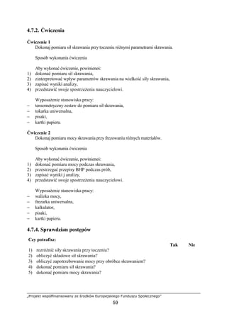 „Projekt współfinansowany ze środków Europejskiego Funduszu Społecznego”
59
4.7.2. Ćwiczenia
Ćwiczenie 1
Dokonaj pomiaru sił skrawania przy toczeniu róŜnymi parametrami skrawania.
Sposób wykonania ćwiczenia
Aby wykonać ćwiczenie, powinieneś:
1) dokonać pomiaru sił skrawania,
2) zinterpretować wpływ parametrów skrawania na wielkość siły skrawania,
3) zapisać wyniki analizy,
4) przedstawić swoje spostrzeŜenia nauczycielowi.
WyposaŜenie stanowiska pracy:
− tensometryczny zestaw do pomiaru sił skrawania,
− tokarka uniwersalna,
− pisaki,
− kartki papieru.
Ćwiczenie 2
Dokonaj pomiaru mocy skrawania przy frezowaniu róŜnych materiałów.
Sposób wykonania ćwiczenia
Aby wykonać ćwiczenie, powinieneś:
1) dokonać pomiaru mocy podczas skrawania,
2) przestrzegać przepisy BHP podczas prób,
3) zapisać wyniki j analizy,
4) przedstawić swoje spostrzeŜenia nauczycielowi.
WyposaŜenie stanowiska pracy:
− walizka mocy,
− frezarka uniwersalna,
− kalkulator,
− pisaki,
− kartki papieru.
4.7.4. Sprawdzian postępów
Czy potrafisz:
Tak Nie
1) rozróŜnić siły skrawania przy toczeniu?
2) obliczyć składowe sił skrawania?
3) obliczyć zapotrzebowanie mocy przy obróbce skrawaniem?
4) dokonać pomiaru sił skrawania?
5) dokonać pomiaru mocy skrawania?
 