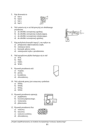 „Projekt współfinansowany ze środków Europejskiego Funduszu Społecznego”
61
5. Kąt skrawania to
a) kąt α.
b) kąt β.
c) kąt γ.
d) kąt δ.
6. NóŜ ustawia się w osi lub powyŜej osi obrabianego
przedmiotu
a) do obróbki zewnętrznej zgrubnej.
b) do obróbki zewnętrznej wykańczającej.
c) do obróbki wewnętrznej wykańczające.
d) do obróbki wewnętrznej zgrubnej.
7. Kąt pochylenia krawędzi tnącej λ, ma wpływ na
a) polepszenie odprowadzenia ciepła.
b) zmniejsza tarcie.
c) kierunek spływu wióra.
d) zmniejszenie styku z przedmiotem.
8. Stal narzędziowa płytko hartująca się to stal
a) N7E.
b) N6Z.
c) NMV.
d) WM1.
9. Rysunek przedstawia nóŜ
a) wygięty.
b) prosty.
c) kształtowy.
d) obwiedniowy.
10. NóŜ zdzierak prawy jest oznaczony symbolem
a) NNSa.
b) NNSb.
c) NNSe.
d) NNSf.
11. Rysunek przedstawia operację
a) pogłębiania.
b) toczenia poprzecznego.
c) wytaczania.
d) planowania.
12. Rysunek przedstawia frez
a) walcowy.
b) tarczowy.
c) walcowo-czołowy.
d) obwiedniowy.
 