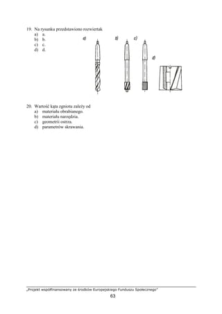 „Projekt współfinansowany ze środków Europejskiego Funduszu Społecznego”
63
19. Na rysunku przedstawiono rozwiertak
a) a.
b) b.
c) c.
d) d.
20. Wartość kąta zgniotu zaleŜy od
a) materiału obrabianego.
b) materiału narzędzia.
c) geometrii ostrza.
d) parametrów skrawania.
 