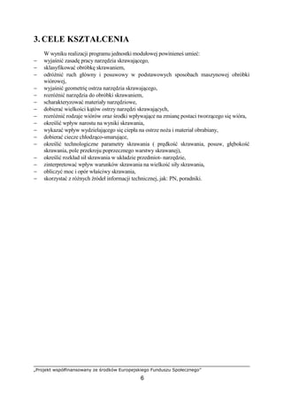 „Projekt współfinansowany ze środków Europejskiego Funduszu Społecznego”
6
3. CELE KSZTAŁCENIA
W wyniku realizacji programu jednostki modułowej powinieneś umieć:
− wyjaśnić zasadę pracy narzędzia skrawającego,
− sklasyfikować obróbkę skrawaniem,
− odróŜnić ruch główny i posuwowy w podstawowych sposobach maszynowej obróbki
wiórowej,
− wyjaśnić geometrię ostrza narzędzia skrawającego,
− rozróŜnić narzędzia do obróbki skrawaniem,
− scharakteryzować materiały narzędziowe,
− dobierać wielkości kątów ostrzy narzędzi skrawających,
− rozróŜnić rodzaje wiórów oraz środki wpływające na zmianę postaci tworzącego się wióra,
− określić wpływ narostu na wyniki skrawania,
− wykazać wpływ wydzielającego się ciepła na ostrze noŜa i materiał obrabiany,
− dobierać ciecze chłodząco-smarujące,
− określić technologiczne parametry skrawania ( prędkość skrawania, posuw, głębokość
skrawania, pole przekroju poprzecznego warstwy skrawanej),
− określić rozkład sił skrawania w układzie przedmiot- narzędzie,
− zinterpretować wpływ warunków skrawania na wielkość siły skrawania,
− obliczyć moc i opór właściwy skrawania,
− skorzystać z róŜnych źródeł informacji technicznej, jak: PN, poradniki.
 