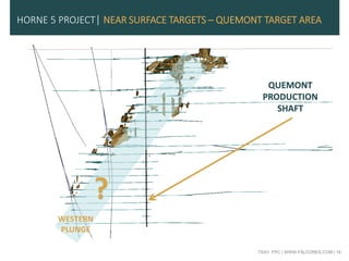 TSXV: FPC | WWW.FALCORES.COM | 16
HORNE 5 PROJECT| NEAR SURFACE TARGETS – QUEMONT TARGET AREA
QUEMONT
PRODUCTION
SHAFT
?
WESTERN
PLUNGE
 