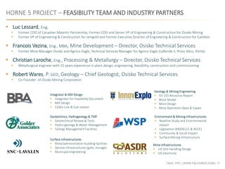 TSXV: FPC | WWW.FALCORES.COM | 17
HORNE 5 PROJECT – FEASIBILITY TEAM AND INDUSTRY PARTNERS
Integrator & Mill Design
 Integrator for Feasibility Document
 Mill Design
 120kv Line & Sub-station
Geology & Mining Engineering
 43-101 Resource Report
 Block Model
 Mine Design
 Mine Operation Opex & Capex
Geotechnics, Hydrogeology & TMF
 Geotechnical Review & Tests
 Hydro-geology & Water Management
 Tailings Management Facilities
Environment & Mining Infrastructures
 Baseline Study and Environmental
Impact
 Legislation (MDDELCC & ACCE)
 Community & Social Impact
 Surface Mining Infrastructure
 Luc Lessard, Eng.
 Former COO of Canadian Malartic Partnership, Former COO and Senior VP of Engineering & Construction for Osisko Mining
 Former VP of Engineering & Construction for Iamgold and Former Executive Director of Engineering & Construction for Cambior
 Francois Vezina, Eng., MBA, Mine Development – Director, Osisko Technical Services
 Former Mine Manager Osisko and Agnico-Eagle; Technical Services Manager for Agnico-Eagle (LaRonde II, Pinos Altos, Kittilä)
 Christian Laroche, Eng., Processing & Metallurgy – Director, Osisko Technical Services
 Metallurgical engineer with 15 years experience in plant design, engineering, feasibility, construction and commissioning
 Robert Wares, P. GEO, Geology – Chief Geologist, Osisko Technical Services
 Co-Founder of Osisko Mining Corporation
Mine Infrastructures
 UG Ore Handling Design
 UG Electricity
Surface Infrastructures
 Mine/administration building facilities
 Service infrastructures (gate, storage)
 Municipal engineering
 