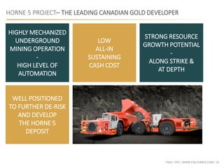 TSXV: FPC | WWW.FALCORES.COM | 19
HIGHLY MECHANIZED
UNDERGROUND
MINING OPERATION
-
HIGH LEVEL OF
AUTOMATION
LOW
ALL-IN
SUSTAINING
CASH COST
STRONG RESOURCE
GROWTH POTENTIAL
-
ALONG STRIKE &
AT DEPTH
WELL POSITIONED
TO FURTHER DE-RISK
AND DEVELOP
THE HORNE 5
DEPOSIT
HORNE 5 PROJECT– THE LEADING CANADIAN GOLD DEVELOPER
 
