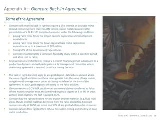 TSXV: FPC | WWW.FALCORES.COM | 26
Appendix A – Glencore Back-In Agreement
 Glencore will retain its back-in right to acquire a 65% interest on any base metal
deposit containing more than 350,000 tonnes copper metal equivalent after
presentation of a NI 43-101 compliant resource, under the following conditions:
 paying Falco three times the project-specific exploration and development
expenditures;
 paying Falco three times the Rouyn regional base metal exploration
expenditures up to a maximum of $20 million;
 Paying 65% of the development Expenditures
 Glencore must complete a compliant feasibility study, within a specified period
and at no cost to Falco;
 Falco will retain a 35% interest; receive a 6-month financing period subsequent to a
production decision; and will participate in a JV management committee where
unanimous agreement is required on critical mining decision
 The back-in right does not apply to any gold deposit, defined as a deposit where
the value of gold and silver are three times greater than the value of base metals,
using 6-month average metal prices at closing as defined at the date of the
agreement. As such, gold deposits are solely to the Falco account.
 Glencore retains a 1-2% NSR on all metals on mineral claims transferred to Falco.
Where historic royalties exist, the combined royalty is capped at 3 to 4%. In areas
with no prior royalties, the NSR is capped at 2%.
 Glencore has the right to explore for and exploit smelter materials (e.g. flux) in all
areas. Should smelter materials be mined from the Falco properties, Falco will
receive a royalty of $0.50 per tonne plus 50% of any gold which may be recovered
 Glencore retains their rights of first refusal for custom milling and smelting of base
metal production
Terms of the Agreement
 