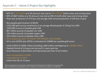 TSXV: FPC | WWW.FALCORES.COM | 31
• NPV of $1.131 billion at a 5% discount rate and an IRR of 20.0% before taxes and mining duties
• NPV of $667 million at a 5% discount rate and an IRR of 16.0% after taxes and mining duties
• Peak-year production of 274 kozs and average LOM annual production of 236 kozs of gold
• Net payable gold recovery of 86.8%
• 3,051,000 gold ounces production at an average diluted grade of 2.60 g/t Au LOM
• 2,903,000 ounces of payable gold LOM
• 807 million pounds of payable zinc LOM
• 194 million pounds of payable copper LOM
• 23.8 million ounces of payable silver LOM
• All-in sustaining costs* of US$427 PER PAYABLE GOLD OUNCE
• All-in cost (CAPEX plus OPEX) is estimated at US$660 per payable gold ounce
• Initial CAPEX of C$905 million (including a $60 million contingency) or US$680 million
• Payback Period of 3.8 years pre-tax and 4.1 years post-tax
• Gross Revenue of $6.8 billion and Operating Cash-flow of $2.6 billion
• Start of production in 2020
• Full production in 2021
• Initial mine life of 12 years
*All-in Sustaining Costs are presented as defined by the World Gold Council ("WGC") less Corporate G&A
Note: Commodity Price Assumptions in US$ - $1,250/oz Au, $17.00/oz AG, $2.85/lb CU, $1.00/lb ZN
Appendix C – Horne 5 Project Key Highlights
 