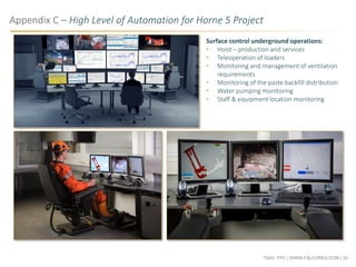 TSXV: FPC | WWW.FALCORES.COM | 33
Appendix C – High Level of Automation for Horne 5 Project
Surface control underground operations:
• Hoist – production and services
• Teleoperation of loaders
• Monitoring and management of ventilation
requirements
• Monitoring of the paste backfill distribution
• Water pumping monitoring
• Staff & equipment location monitoring
 