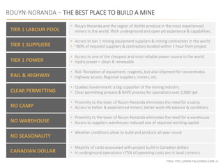 TSXV: FPC | WWW.FALCORES.COM | 6
ROUYN-NORANDA – THE BEST PLACE TO BUILD A MINE
TIER 1 LABOUR POOL
TIER 1 SUPPLIERS
TIER 1 POWER
RAIL & HIGHWAY
CLEAR PERMITTING
NO CAMP
NO WAREHOUSE
NO SEASONALITY
• Rouyn-Noranda and the region of Abitibi produce in the most experienced
miners in the world. With underground and open pit experience & capabilities
• Access to tier 1 mining equipment suppliers & mining contractors in the world
• ~80% of required suppliers & contractors located within 1 hour from project
• Access to one of the cheapest and most reliable power source in the world
• Hydro power – clean & renewable
• Rail: Reception of equipment, reagents, but also shipment for concentrates
• Highway access: Regional suppliers, miners, etc.
• Quebec Government: a big supporter of the mining industry
• Clear permitting process & BAPE process for operations over 2,000 tpd
• Proximity to the town of Rouyn-Noranda eliminates the need for a camp
• Access to better & experienced miners; better work-life balance & conditions
• Proximity to the town of Rouyn-Noranda eliminates the need for a warehouse
• Access to suppliers warehouse; reduced size of required working capital
• Weather conditions allow to build and produce all-year round
CANADIAN DOLLAR
• Majority of costs associated with project build in Canadian dollars
• In underground operations >75% of operating costs are in local currency
 