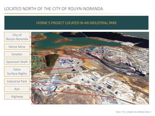 TSXV: FPC | WWW.FALCORES.COM | 7
LOCATED NORTH OF THE CITY OF ROUYN-NORANDA
HORNE 5 PROJECT LOCATED IN AN INDUSTRIAL PARK
City of
Rouyn-Noranda
Smelter
Horne Mine
Quemont Shaft
Falco
Surface Rights
Industrial Park
Rail
Highway
 