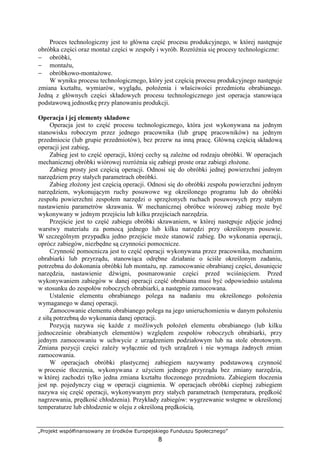 „Projekt współfinansowany ze środków Europejskiego Funduszu Społecznego”
8
Proces technologiczny jest to główna część procesu produkcyjnego, w której następuje
obróbka części oraz montaŜ części w zespoły i wyrób. RozróŜnia się procesy technologiczne:
− obróbki,
− montaŜu,
− obróbkowo-montaŜowe.
W wyniku procesu technologicznego, który jest częścią procesu produkcyjnego następuje
zmiana kształtu, wymiarów, wyglądu, połoŜenia i właściwości przedmiotu obrabianego.
Jedną z głównych części składowych procesu technologicznego jest operacja stanowiąca
podstawową jednostkę przy planowaniu produkcji.
Operacja i jej elementy składowe
Operacja jest to część procesu technologicznego, która jest wykonywana na jednym
stanowisku roboczym przez jednego pracownika (lub grupę pracowników) na jednym
przedmiocie (lub grupie przedmiotów), bez przerw na inną pracę. Główną częścią składową
operacji jest zabieg.
Zabieg jest to część operacji, której cechy są zaleŜne od rodzaju obróbki. W operacjach
mechanicznej obróbki wiórowej rozróŜnia się zabiegi proste oraz zabiegi złoŜone.
Zabieg prosty jest częścią operacji. Odnosi się do obróbki jednej powierzchni jednym
narzędziem przy stałych parametrach obróbki.
Zabieg złoŜony jest częścią operacji. Odnosi się do obróbki zespołu powierzchni jednym
narzędziem, wykonującym ruchy posuwowe wg określonego programu lub do obróbki
zespołu powierzchni zespołem narzędzi o sprzęŜonych ruchach posuwowych przy stałym
nastawieniu parametrów skrawania. W mechanicznej obróbce wiórowej zabieg moŜe być
wykonywany w jednym przejściu lub kilku przejściach narzędzia.
Przejście jest to część zabiegu obróbki skrawaniem, w której następuje zdjęcie jednej
warstwy materiału za pomocą jednego lub kilku narzędzi przy określonym posuwie.
W szczególnym przypadku jedno przejście moŜe stanowić zabieg. Do wykonania operacji,
oprócz zabiegów, niezbędne są czynności pomocnicze.
Czynność pomocnicza jest to część operacji wykonywana przez pracownika, mechanizm
obrabiarki lub przyrządu, stanowiąca odrębne działanie o ściśle określonym zadaniu,
potrzebna do dokonania obróbki lub montaŜu, np. zamocowanie obrabianej części, dosunięcie
narzędzia, nastawienie dźwigni, posmarowanie części przed wciśnięciem. Przed
wykonywaniem zabiegów w danej operacji część obrabiana musi być odpowiednio ustalona
w stosunku do zespołów roboczych obrabiarki, a następnie zamocowana.
Ustalenie elementu obrabianego polega na nadaniu mu określonego połoŜenia
wymaganego w danej operacji.
Zamocowanie elementu obrabianego polega na jego unieruchomieniu w danym połoŜeniu
z siłą potrzebną do wykonania danej operacji.
Pozycją nazywa się kaŜde z moŜliwych połoŜeń elementu obrabianego (lub kilku
jednocześnie obrabianych elementów) względem zespołów roboczych obrabiarki, przy
jednym zamocowaniu w uchwycie z urządzeniem podziałowym lub na stole obrotowym.
Zmiana pozycji części zaleŜy wyłącznie od tych urządzeń i nie wymaga Ŝadnych zmian
zamocowania.
W operacjach obróbki plastycznej zabiegiem nazywamy podstawową czynność
w procesie tłoczenia, wykonywana z uŜyciem jednego przyrządu bez zmiany narzędzia,
w której zachodzi tylko jedna zmiana kształtu tłoczonego przedmiotu. Zabiegiem tłoczenia
jest np. pojedynczy ciąg w operacji ciągnienia. W operacjach obróbki cieplnej zabiegiem
nazywa się część operacji, wykonywanym przy stałych parametrach (temperatura, prędkość
nagrzewania, prędkość chłodzenia). Przykłady zabiegów: wygrzewanie wstępne w określonej
temperaturze lub chłodzenie w oleju z określoną prędkością.
 