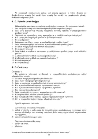 „Projekt współfinansowany ze środków Europejskiego Funduszu Społecznego”
9
W operacjach montaŜowych zabieg jest częścią operacji, w której dołącza się
do określonego zespołu lub części inne zespoły lub części, np. przykręcanie głowicy
do korpusu za pomocą śrub.
4.1.2. Pytania sprawdzające
Odpowiadając na pytania, sprawdzisz, czy jesteś przygotowany do wykonania ćwiczeń.
1. Jaki jest podstawowy cel działalności przedsiębiorstwa produkcyjnego?
2. Jakie dwie podstawowe struktury zarządzania moŜemy wyróŜnić w przedsiębiorstwie
produkcyjnym?
3. Wymienić, co najmniej trzy piony występujące w przedsiębiorstwie produkcyjnym?
4. Kto kieruje poszczególnymi pionami w przedsiębiorstwie?
5. Co to jest proces?
6. Jak nazywa się główny proces w przedsiębiorstwie produkcyjnym?
7. Jakie procesy mogą być realizowane w przedsiębiorstwie produkcyjnym?
8. Na czym polega procesowa struktura zarządzania?
9. Co to zasoby procesu?
10. Jaką funkcję w strukturze zarządzania przedsiębiorstwa produkcyjnego pełni właściciel
procesu?
11. Z jakich elementów składa się proces produkcyjny?
12. Z jakich elementów składa się proces technologiczny?
13. Co to jest operacja?
14. Co to jest zabieg?
4.1.3. Ćwiczenia
Ćwiczenie 1
Na podstawie informacji uzyskanych w przedsiębiorstwie produkcyjnym udziel
odpowiedzi na pytania:
1) Na czym polega proces produkcji w zakładzie?
2) Jakie piony występują w przedsiębiorstwie?
3) Jakie są stosowane w przedsiębiorstwie procesy technologiczne?
4) Kto w przedsiębiorstwie zajmuje się remontami maszyn?
5) Kto w przedsiębiorstwie zajmuje się sprzedaŜą wyrobów?
6) Kto zajmuje się marketingiem?
7) Jakie co najmniej trzy procesy występują w przedsiębiorstwie?
8) Które piony biorą udział w procesie produkcji?
9) Kto w przedsiębiorstwie zajmuje się jakością produkowanych wyrobów?
10) Czy w przedsiębiorstwie występują właściciele procesów?
Sposób wykonania ćwiczenia
Aby wykonać ćwiczenie, powinieneś:
1) odbyć wycieczkę z całą grupą do przedsiębiorstwa produkcyjnego wybranego przez
nauczyciela i odbyć tam rozmowy z osobami, które mogą odpowiedzieć na postawione
wyŜej pytania,
2) zanotować udzielone odpowiedzi.
WyposaŜenie stanowiska pracy:
− zeszyt lub notes,
− długopis.
 