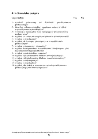 „Projekt współfinansowany ze środków Europejskiego Funduszu Społecznego”
10
4.1.4. Sprawdzian postępów
Czy potrafisz: Tak Nie
1) wymienić podstawowy cel działalności przedsiębiorstwa
produkcyjnego?
2) jakie dwie podstawowe struktury zarządzania moŜemy wyróŜnić
w przedsiębiorstwie produkcyjnym?
3) wymienić co najmniej trzy piony występujące w przedsiębiorstwie
produkcyjnym?
4) wyjaśnić kto kieruje poszczególnymi pionami w przedsiębiorstwie?
5) wyjaśnić co to jest proces?
6) wyjaśnić jak się nazywa główny proces w przedsiębiorstwie
produkcyjnym?
7) wyjaśnić co to są procesy pomocnicze?
8) wyjaśnić dlaczego struktura przedsiębiorstwa która jest oparta tylko
na pionach moŜe być nieefektywna?
9) wyjaśnić co to jest struktura procesowa?
10) wyjaśnić z jakich elementów składa się proces produkcyjny?
11) wyjaśnić z jakich elementów składa się proces technologiczny?
12) wyjaśnić co to jest operacja?
13) wyjaśnić co to jest zabieg?
14) wyjaśnić jaką funkcję w strukturze zarządzania przedsiębiorstwa
produkcyjnego pełni właściciel procesu?
 