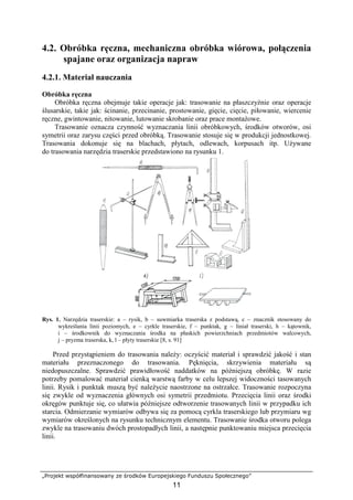 „Projekt współfinansowany ze środków Europejskiego Funduszu Społecznego”
11
4.2. Obróbka ręczna, mechaniczna obróbka wiórowa, połączenia
spajane oraz organizacja napraw
4.2.1. Materiał nauczania
Obróbka ręczna
Obróbka ręczna obejmuje takie operacje jak: trasowanie na płaszczyźnie oraz operacje
ślusarskie, takie jak: ścinanie, przecinanie, prostowanie, gięcie, cięcie, piłowanie, wiercenie
ręczne, gwintowanie, nitowanie, lutowanie skrobanie oraz prace montaŜowe.
Trasowanie oznacza czynność wyznaczania linii obróbkowych, środków otworów, osi
symetrii oraz zarysu części przed obróbką. Trasowanie stosuje się w produkcji jednostkowej.
Trasowania dokonuje się na blachach, płytach, odlewach, korpusach itp. UŜywane
do trasowania narzędzia traserskie przedstawiono na rysunku 1.
Rys. 1. Narzędzia traserskie: a – rysik, b – suwmiarka traserska z podstawą, c – znacznik stosowany do
wykreślania linii poziomych, e – cyrkle traserskie, f – punktak, g – liniał traserski, h – kątownik,
i – środkownik do wyznaczania środka na płaskich powierzchniach przedmiotów walcowych,
j – pryzma traserska, k, l – płyty traserskie [8, s. 91]
Przed przystąpieniem do trasowania naleŜy: oczyścić materiał i sprawdzić jakość i stan
materiału przeznaczonego do trasowania. Pęknięcia, skrzywienia materiału są
niedopuszczalne. Sprawdzić prawidłowość naddatków na późniejszą obróbkę. W razie
potrzeby pomalować materiał cienką warstwą farby w celu lepszej widoczności tasowanych
linii. Rysik i punktak muszą być naleŜycie naostrzone na ostrzałce. Trasowanie rozpoczyna
się zwykle od wyznaczenia głównych osi symetrii przedmiotu. Przecięcia linii oraz środki
okręgów punktuje się, co ułatwia późniejsze odtworzenie trasowanych linii w przypadku ich
starcia. Odmierzanie wymiarów odbywa się za pomocą cyrkla traserskiego lub przymiaru wg
wymiarów określonych na rysunku technicznym elementu. Trasowanie środka otworu polega
zwykle na trasowaniu dwóch prostopadłych linii, a następnie punktowaniu miejsca przecięcia
linii.
 