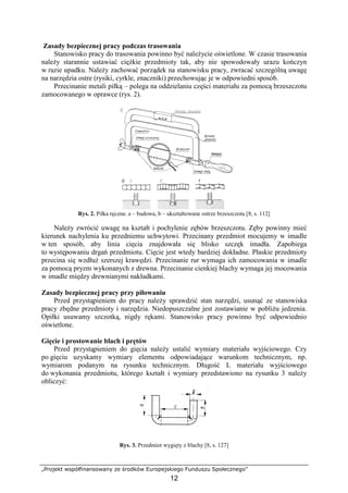 „Projekt współfinansowany ze środków Europejskiego Funduszu Społecznego”
12
Zasady bezpiecznej pracy podczas trasowania
Stanowisko pracy do trasowania powinno być naleŜycie oświetlone. W czasie trasowania
naleŜy starannie ustawiać cięŜkie przedmioty tak, aby nie spowodowały urazu kończyn
w razie upadku. NaleŜy zachować porządek na stanowisku pracy, zwracać szczególną uwagę
na narzędzia ostre (rysiki, cyrkle, znaczniki) przechowując je w odpowiedni sposób.
Przecinanie metali piłką – polega na oddzielaniu części materiału za pomocą brzeszczotu
zamocowanego w oprawce (rys. 2).
Rys. 2. Piłka ręczna: a – budowa, b – ukształtowane ostrze brzeszczotu [8, s. 112]
NaleŜy zwrócić uwagę na kształt i pochylenie zębów brzeszczotu. Zęby powinny mieć
kierunek nachylenia ku przedniemu uchwytowi. Przecinany przedmiot mocujemy w imadle
w ten sposób, aby linia cięcia znajdowała się blisko szczęk imadła. Zapobiega
to występowaniu drgań przedmiotu. Cięcie jest wtedy bardziej dokładne. Płaskie przedmioty
przecina się wzdłuŜ szerszej krawędzi. Przecinanie rur wymaga ich zamocowania w imadle
za pomocą pryzm wykonanych z drewna. Przecinanie cienkiej blachy wymaga jej mocowania
w imadle między drewnianymi nakładkami.
Zasady bezpiecznej pracy przy piłowaniu
Przed przystąpieniem do pracy naleŜy sprawdzić stan narzędzi, usunąć ze stanowiska
pracy zbędne przedmioty i narzędzia. Niedopuszczalne jest zostawianie w pobliŜu jedzenia.
Opiłki usuwamy szczotką, nigdy rękami. Stanowisko pracy powinno być odpowiednio
oświetlone.
Gięcie i prostowanie blach i prętów
Przed przystąpieniem do gięcia naleŜy ustalić wymiary materiału wyjściowego. Czy
po gięciu uzyskamy wymiary elementu odpowiadające warunkom technicznym, np.
wymiarom podanym na rysunku technicznym. Długość L materiału wyjściowego
do wykonania przedmiotu, którego kształt i wymiary przedstawiono na rysunku 3 naleŜy
obliczyć:
Rys. 3. Przedmiot wygięty z blachy [8, s. 127]
 