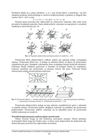 „Projekt współfinansowany ze środków Europejskiego Funduszu Społecznego”
13
Przedmiot składa się z pięciu odcinków: a, b, c oraz dwóch łuków o promieniu r wg linii
obojętnej przekroju, która przebiega w warstwie środkowej blachy o grubości g. Długość łuku
wynosi: 2πr/4 = πr/2, a więc:
L = a + b + c + 2 x πr/2 = a + b + c + πr
Promień gięcia powinien być odpowiedni do właściwości materiału. Zbyt mały moŜe
prowadzić do pękania materiału. Gięcie płaskowników wykonuje się najczęściej w szczękach
imadła przy uŜyciu klocka (rys. 4):
Rys. 4. Wyginanie płaskownika pod kątem prostym w imadle [8, s. 128]
Prostowanie blach, płaskowników, wałków, prętów jest operacją trudną, wymagającą
wprawy. Prostowanie blach (rys. 5) polega na ułoŜeniu blachy na płycie do prostowania,
wypukłością do góry. Następnie wykonujemy obrys wypukłego miejsca kredą lub ołówkiem.
Uderzamy blachę młotkiem gumowym w kierunku od brzegów blachy ku wypukłości.
Lepszym sposobem jest prostowanie za pomocą walców lub prasy. Wówczas blachę
umieszczamy między dwoma płytami stalowymi.
Rys. 5. Prostowanie blachy: a – schemat uderzeń przy prostowaniu blachy, b – uderzanie gumowym młotkiem,
c – prostowanie za pomocą walców, d – prostowanie na prasie [8, s. 132]
Prostowanie płaskowników polega na jego ułoŜeniu wypukłością ku górze i uderzaniu
w wypukłe miejsce. Prostowanie prętów okrągłych wykonuje się podobnie jak prostowanie
płaskowników. Prostowanie wałków wykonuje się na specjalnej prasie do prostowania
wałków pokazanej na rysunku 6.
Warunki bezpiecznej pracy podczas gięcia i prostowania
NaleŜy zwracać uwagę na stan techniczny uŜywanych narzędzi. NaleŜy pamiętać,
Ŝe krawędzie blach mogą być bardzo ostre, co łatwo moŜe doprowadzić do skaleczenia rąk.
Stanowisko pracy powinno być odpowiednio oświetlone.
 