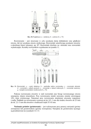 „Projekt współfinansowany ze środków Europejskiego Funduszu Społecznego”
16
Rys. 10. Pogłębiacze: a – stoŜkowy, b – czołowe [5, s. 75]
Rozwiercanie – jest stosowane w celu uzyskania duŜej dokładności oraz gładkości
otworu, lub teŜ uzyskana otworu stoŜkowego. Rozwiertaki umoŜliwiają uzyskanie otworów
o określonej klasie tolerancji, np. H7. Rozwiertaki dzielimy na: zdzieraki oraz rozwiertaki
wykańczające. Kształty rozwiertaków są pokazane na rysunku 11.
Rys. 11. Rozwiertaki: a – części składowe, b – podziałka zębów rozwiertaka, c – rozwiertak zdzierak,
d – rozwiertak o zębach prostych, e – rozwiertak o zębach śrubowych, f – rozwiertak nastawny,
g – komplet rozwiertaków stoŜkowych [5, s. 76]
Podczas rozwiercania otworów w stali rozwiertak oraz brzegi rozwiercanego otworu
smarujemy olejem mineralnym. Przy rozwiercaniu miedzi uŜywamy emulsji zawierającej
10% oleju wiertniczego. Natomiast przy rozwiercaniu aluminium uŜywamy terpentyny
z naftą. Naddatki na rozwiercanie wynoszą od ok. 0,5–1 mm dla średnic otworów do 25 mm
do ok. 2,5–3 mm dla otworów o średnicach rzędu 55–65 mm.
Nacinanie gwintów (gwintowanie) – jest wykonywane przy pomocy narzynek (gwinty
zewnętrzne) lub gwintowników (gwinty wewnętrzne). Narzędzia do gwintowania ręcznego
są przedstawione na rysunkach 12 i 13.
 