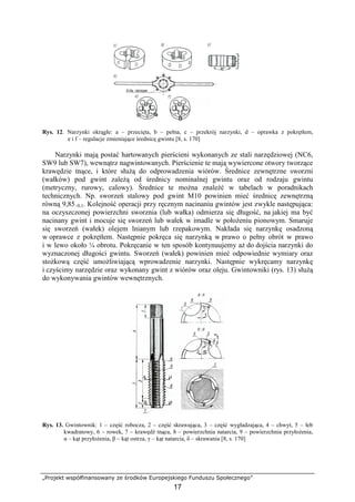 „Projekt współfinansowany ze środków Europejskiego Funduszu Społecznego”
17
Rys. 12. Narzynki okrągłe: a – przecięta, b – pełna, c – przekrój narzynki, d – oprawka z pokrętłem,
e i f – regulacje zmieniające średnicę gwintu [8, s. 170]
Narzynki mają postać hartowanych pierścieni wykonanych ze stali narzędziowej (NC6,
SW9 lub SW7), wewnątrz nagwintowanych. Pierścienie te mają wywiercone otwory tworzące
krawędzie tnące, i które słuŜą do odprowadzenia wiórów. Średnice zewnętrzne sworzni
(wałków) pod gwint zaleŜą od średnicy nominalnej gwintu oraz od rodzaju gwintu
(metryczny, rurowy, calowy). Średnice te moŜna znaleźć w tabelach w poradnikach
technicznych. Np. sworzeń stalowy pod gwint M10 powinien mieć średnicę zewnętrzną
równą 9,85–0,1. Kolejność operacji przy ręcznym nacinaniu gwintów jest zwykle następująca:
na oczyszczonej powierzchni sworznia (lub wałka) odmierza się długość, na jakiej ma być
nacinany gwint i mocuje się sworzeń lub wałek w imadle w połoŜeniu pionowym. Smaruje
się sworzeń (wałek) olejem lnianym lub rzepakowym. Nakłada się narzynkę osadzoną
w oprawce z pokrętłem. Następnie pokręca się narzynką w prawo o pełny obrót w prawo
i w lewo około ¼ obrotu. Pokręcanie w ten sposób kontynuujemy aŜ do dojścia narzynki do
wyznaczonej długości gwintu. Sworzeń (wałek) powinien mieć odpowiednie wymiary oraz
stoŜkową część umoŜliwiającą wprowadzenie narzynki. Następnie wykręcamy narzynkę
i czyścimy narzędzie oraz wykonany gwint z wiórów oraz oleju. Gwintowniki (rys. 13) słuŜą
do wykonywania gwintów wewnętrznych.
Rys. 13. Gwintownik: 1 – część robocza, 2 – część skrawająca, 3 – część wygładzająca, 4 – chwyt, 5 – łeb
kwadratowy, 6 – rowek, 7 – krawędź tnąca, 8 – powierzchnia natarcia, 9 – powierzchnia przyłoŜenia,
α – kąt przyłoŜenia, β – kąt ostrza, γ – kąt natarcia, δ – skrawania [8, s. 170]
 