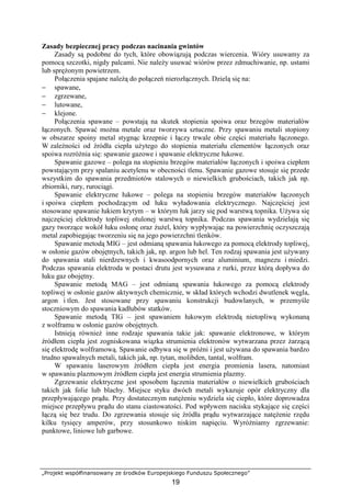 „Projekt współfinansowany ze środków Europejskiego Funduszu Społecznego”
19
Zasady bezpiecznej pracy podczas nacinania gwintów
Zasady są podobne do tych, które obowiązują podczas wiercenia. Wióry usuwamy za
pomocą szczotki, nigdy palcami. Nie naleŜy usuwać wiórów przez zdmuchiwanie, np. ustami
lub spręŜonym powietrzem.
Połączenia spajane naleŜą do połączeń nierozłącznych. Dzielą się na:
− spawane,
− zgrzewane,
− lutowane,
− klejone.
Połączenia spawane – powstają na skutek stopienia spoiwa oraz brzegów materiałów
łączonych. Spawać moŜna metale oraz tworzywa sztuczne. Przy spawaniu metali stopiony
w obszarze spoiny metal stygnąc krzepnie i łączy trwale obie części materiału łączonego.
W zaleŜności od źródła ciepła uŜytego do stopienia materiału elementów łączonych oraz
spoiwa rozróŜnia się: spawanie gazowe i spawanie elektryczne łukowe.
Spawanie gazowe – polega na stopieniu brzegów materiałów łączonych i spoiwa ciepłem
powstającym przy spalaniu acetylenu w obecności tlenu. Spawanie gazowe stosuje się przede
wszystkim do spawania przedmiotów stalowych o niewielkich grubościach, takich jak np.
zbiorniki, rury, rurociągi.
Spawanie elektryczne łukowe – polega na stopieniu brzegów materiałów łączonych
i spoiwa ciepłem pochodzącym od łuku wyładowania elektrycznego. Najczęściej jest
stosowane spawanie łukiem krytym – w którym łuk jarzy się pod warstwą topnika. UŜywa się
najczęściej elektrody topliwej otulonej warstwą topnika. Podczas spawania wydzielają się
gazy tworzące wokół łuku osłonę oraz ŜuŜel, który wypływając na powierzchnię oczyszczają
metal zapobiegając tworzeniu się na jego powierzchni tlenków.
Spawanie metodą MIG – jest odmianą spawania łukowego za pomocą elektrody topliwej,
w osłonie gazów obojętnych, takich jak, np. argon lub hel. Ten rodzaj spawania jest uŜywany
do spawania stali nierdzewnych i kwasoodpornych oraz aluminium, magnezu i miedzi.
Podczas spawania elektroda w postaci drutu jest wysuwana z rurki, przez którą dopływa do
łuku gaz obojętny.
Spawanie metodą MAG – jest odmianą spawania łukowego za pomocą elektrody
topliwej w osłonie gazów aktywnych chemicznie, w skład których wchodzi dwutlenek węgla,
argon i tlen. Jest stosowane przy spawaniu konstrukcji budowlanych, w przemyśle
stoczniowym do spawania kadłubów statków.
Spawanie metodą TIG – jest spawaniem łukowym elektrodą nietopliwą wykonaną
z wolframu w osłonie gazów obojętnych.
Istnieją równieŜ inne rodzaje spawania takie jak: spawanie elektronowe, w którym
źródłem ciepła jest zogniskowana wiązka strumienia elektronów wytwarzana przez Ŝarzącą
się elektrodę wolframową. Spawanie odbywa się w próŜni i jest uŜywana do spawania bardzo
trudno spawalnych metali, takich jak, np. tytan, molibden, tantal, wolfram.
W spawaniu laserowym źródłem ciepła jest energia promienia lasera, natomiast
w spawaniu plazmowym źródłem ciepła jest energia strumienia plazmy.
Zgrzewanie elektryczne jest sposobem łączenia materiałów o niewielkich grubościach
takich jak folie lub blachy. Miejsce styku dwóch metali wykazuje opór elektryczny dla
przepływającego prądu. Przy dostatecznym natęŜeniu wydziela się ciepło, które doprowadza
miejsce przepływu prądu do stanu ciastowatości. Pod wpływem nacisku stykające się części
łączą się bez trudu. Do zgrzewania stosuje się źródła prądu wytwarzające natęŜenie rzędu
kilku tysięcy amperów, przy stosunkowo niskim napięciu. WyróŜniamy zgrzewanie:
punktowe, liniowe lub garbowe.
 