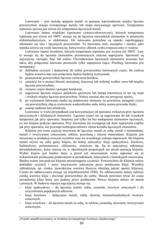 „Projekt współfinansowany ze środków Europejskiego Funduszu Społecznego”
20
Lutowanie – jest metodą spajania metali za pomocą wprowadzenia między łączone
powierzchnie innego roztopionego metalu lub stopu nazywanego spoiwem. Temperatura
topnienia spoiwa jest niŜsza niŜ temperatura łączonych metali.
Lutowanie lutami miękkimi (spoiwami cynowo-ołowiowymi), których temperatura
topnienia jest niŜsza niŜ 500ºC stosuje się do łączenia niewielkich elementów w przemyśle
elektrotechnicznym, w elektronice. Do lutowania potrzebne są topniki zapobiegające
utlenianiu się lutu i łączonych powierzchni. To lutowania stali, mosiądzu i miedzi, jako
topnika uŜywa się wody lutowniczej, którą tworzy chlorek cynku rozpuszczony w wodzie.
Lutowanie lutami twardymi, których temperatura topnienia jest wyŜsza niŜ 500ºC. Luty
te stosuje się do łączenia elementów przenoszących znaczne napręŜenia. Spoiwami są
najczęściej: mosiądz, brąz lub srebro. Ukształtowanie łączonych elementów powinno być
takie, aby połączenie lutowane przenosiło tylko napręŜenia tnące. Przebieg lutowania jest
następujący:
a) dokładnie oczyścić i dopasować do siebie powierzchnie lutowanych części. Im cieńsza
będzie warstwa lutu tym połączenie będzie bardziej wytrzymałe,
b) posmarować powierzchnie łączone roztworem boraksu,
c) umieścić lut w postaci blaszki mosięŜnej, brązowej lub srebrnej wzdłuŜ szwu lub między
łączone powierzchnie,
d) związać części drutem i posypać boraksem,
e) nagrzewać łączone miejsce palnikiem gazowym lub lampą lutowniczą aŜ lut się stopi
i wniknie między łączone powierzchnie. NaleŜy uwaŜać aby nie przegrzać spoiny,
f) po wykonaniu lutowania studzi się polutowane elementy na powietrzu, następnie czyści
się powierzchnię złącza roztworem wodorotlenku sodu, który usuwa powstałe tlenki,
g) usunąć nadmiar lutu pilnikiem.
Lutowanie w wielu przypadkach jest korzystniejsze od spawania zwłaszcza przy łączeniu
precyzyjnych i delikatnych elementów. Łączone części nie są nagrzewane do tak wysokich
temperatur jak przy spawaniu. Stopiony jest tylko lut bez nadtapiania elementów łączonych,
co ma miejsce podczas spawania. Przy lutowaniu nie występują tak duŜe napręŜenia cieplne
jak przy spawaniu, nie powstaje niebezpieczeństwo zmian kształtu łączonych elementów.
Klejenie jest coraz częściej stosowane do łączenia: metali ze sobą, metali z niemetalami,
metali z tworzywami sztucznymi, szkłem, porcelaną i innymi materiałami. Klejenie jest
stosowane w produkcji nowych wyrobów oraz we wszelkiego rodzaju naprawach. Do klejenia
metali uŜywa się całej gamy klejów, do której zaliczamy: kleje epoksydowe, fenolowe,
karbinolowe, poliuretanowe, silikonowe, winylowe itp. Są to najczęściej substancje
dwuskładnikowe, które miesza się w określonych proporcjach tuz przed operacją klejenia.
Wybór klejów jest bardzo duŜy, a przed ich stosowaniem warto zapoznać się ze
wskazówkami producenta podawanymi w poradnikach, zaleceniach i instrukcjach stosowania.
Bardzo waŜne jest podczas klejenia przestrzeganie czystości. Powierzchnie do klejenia naleŜy
dokładnie oczyścić i zmyć zmywaczem zalecanym przez producenta kleju. Wszelkie
zabrudzenia, np. cienka, niewidoczna warstwa tłuszczu obniŜają jakość spoiny klejowej.
Często do odtłuszczania stosuje się trójchloroetylen (TRI). Po odtłuszczeniu naleŜy nałoŜyć
cienką warstwę kleju i docisnąć powierzchnie do siebie. Docisk powinien trwać do czasu
utwardzenia kleju który jest podany przez producenta. Proces klejenia naleŜy do tanich
i prostych. W budowie maszyn najczęściej stosuje się:
− kleje epoksydowe – do łączenia metali, szkła, ceramiki, tworzyw sztucznych i do
uszczelniania popękanych odlewów,
− kleje fenolowe – dołączenia metali, szkła, drewna, termoutwardzalnych tworzyw
sztucznych,
− kleje winylowe – do łączenia metali ze sobą, ze szkłem, ceramiką, drewnem, tworzywami
sztucznymi,
 