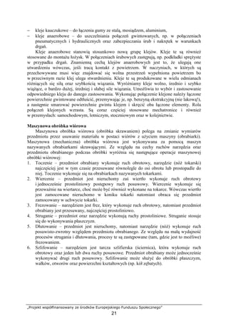 „Projekt współfinansowany ze środków Europejskiego Funduszu Społecznego”
21
− kleje kauczukowe – do łączenia gumy ze stalą, mosiądzem, aluminium,
− kleje anaerobowe – do uszczelniania połączeń gwintowanych, np. w połączeniach
pneumatycznych i hydraulicznych oraz zabezpieczania śrub i nakrętek w warunkach
drgań.
Kleje anaerobowe stanowią stosunkowo nową grupę klejów. Kleje te są równieŜ
stosowane do montaŜu łoŜysk. W połączeniach śrubowych zastępują, np. podkładki spręŜyste
w przypadku drgań. Znamienną cechą klejów anaerobowych jest to, Ŝe ulegają one
utwardzeniu wówczas, jeśli tracą kontakt z powietrzem. W naczyniach, w których są
przechowywane musi więc znajdować się wolna przestrzeń wypełniona powietrzem bo
w przeciwnym razie klej ulega stwardnieniu. Kleje te są produkowane w wielu odmianach
róŜniących się siłą oraz szybkością wiązania. WyróŜniamy kleje wolno, średnio i szybko
wiąŜące, o bardzo duŜej, średniej i słabej sile wiązania. UmoŜliwia to wybór i zastosowanie
odpowiedniego kleju do danego zastosowania. Wykonując połączenie klejone naleŜy łączone
powierzchnie gwintowane odtłuścić, przemywając je, np. benzyną ekstrakcyjną (nie lakową!),
a następnie smarować powierzchnie gwintu klejem i skręcić oba łączone elementy. Rola
połączeń klejonych wzrasta. Są coraz częściej stosowane mechatronice i równieŜ
w przemysłach: samochodowym, lotniczym, stoczniowym oraz w kolejnictwie.
Maszynowa obróbka wiórowa
Maszynowa obróbka wiórowa (obróbka skrawaniem) polega na zmianie wymiarów
przedmiotu przez usuwanie materiału w postaci wiórów z uŜyciem maszyny (obrabiarki).
Maszynowa (mechaniczna) obróbka wiórowa jest wykonywana za pomocą maszyn
nazywanych obrabiarkami skrawającymi. Ze względu na cechy ruchów narzędzia oraz
przedmiotu obrabianego podczas obróbki wyróŜnia się następujące operacje maszynowej
obróbki wiórowej:
1. Toczenie – przedmiot obrabiany wykonuje ruch obrotowy, narzędzie (nóŜ tokarski)
najczęściej jest w tym czasie przesuwane równolegle do osi obrotu lub prostopadle do
niej. Toczenie wykonuje się na obrabiarkach nazywanych tokarkami.
2. Wiercenie – przedmiot jest nieruchomy zaś wiertło wykonuje ruch obrotowy
i jednocześnie prostoliniowy postępowy ruch posuwowy. Wiercenie wykonuje się
przewaŜnie na wiertarce, choć moŜe być równieŜ wykonane na tokarce. Wówczas wiertło
jest zamocowane nieruchomo w koniku tokarki natomiast obraca się przedmiot
zamocowany w uchwycie tokarki.
3. Frezowanie – narzędziem jest frez, który wykonuje ruch obrotowy, natomiast przedmiot
obrabiany jest przesuwany, najczęściej prostoliniowo.
4. Struganie – przedmiot oraz narzędzie wykonują ruchy prostoliniowe. Struganie stosuje
się do wykonywania płaszczyzn.
5. Dłutowanie – przedmiot jest nieruchomy, natomiast narzędzie (nóŜ) wykonuje ruch
posuwisto-zwrotny względem przedmiotu obrabianego. Ze względu na małą wydajność
procesów strugania i dłutowania, procesy te są zastępowane (tam, gdzie jest to moŜliwe)
frezowaniem.
6. Szlifowanie – narzędziem jest tarcza szlifierska (ściernica), która wykonuje ruch
obrotowy oraz jeden lub dwa ruchy posuwowe. Przedmiot obrabiany moŜe jednocześnie
wykonywać drugi ruch posuwowy. Szlifowanie moŜe słuŜyć do obróbki płaszczyzn,
wałków, otworów oraz powierzchni kształtowych (np. kół zębatych).
 