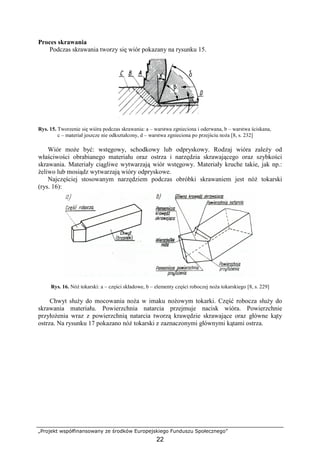 „Projekt współfinansowany ze środków Europejskiego Funduszu Społecznego”
22
Proces skrawania
Podczas skrawania tworzy się wiór pokazany na rysunku 15.
Rys. 15. Tworzenie się wióra podczas skrawania: a – warstwa zgnieciona i oderwana, b – warstwa ściskana,
c – materiał jeszcze nie odkształcony, d – warstwa zgnieciona po przejściu noŜa [8, s. 232]
Wiór moŜe być: wstęgowy, schodkowy lub odpryskowy. Rodzaj wióra zaleŜy od
właściwości obrabianego materiału oraz ostrza i narzędzia skrawającego oraz szybkości
skrawania. Materiały ciągliwe wytwarzają wiór wstęgowy. Materiały kruche takie, jak np.:
Ŝeliwo lub mosiądz wytwarzają wióry odpryskowe.
Najczęściej stosowanym narzędziem podczas obróbki skrawaniem jest nóŜ tokarski
(rys. 16):
Rys. 16. NóŜ tokarski: a – części składowe, b – elementy części roboczej noŜa tokarskiego [8, s. 229]
Chwyt słuŜy do mocowania noŜa w imaku noŜowym tokarki. Część robocza słuŜy do
skrawania materiału. Powierzchnia natarcia przejmuje nacisk wióra. Powierzchnie
przyłoŜenia wraz z powierzchnią natarcia tworzą krawędzie skrawające oraz główne kąty
ostrza. Na rysunku 17 pokazano nóŜ tokarski z zaznaczonymi głównymi kątami ostrza.
 