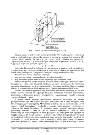 „Projekt współfinansowany ze środków Europejskiego Funduszu Społecznego”
23
Rys. 17. Główne kąty ostrza noŜa tokarskiego [8, s. 231]
Kąt przyłoŜenia α jest zawarty między prostopadłą AC do płaszczyzny podstawowej
noŜa, a powierzchnią przyłoŜenia. Kąt natarcia γ jest zawarty między linią poziomą AB,
a powierzchnią natarcia. Kąt ostrza β jest zawarty między powierzchnią przyłoŜenia,
a powierzchnią natarcia. Kąt skrawania δ jest sumą kątów przyłoŜenia i ostrza δ = α + β.
Kąty α, β, γ nazywa się głównymi kątami noŜa.
α + β + γ = 90º
NoŜe tokarskie mogą być: jednolite, gdy są wykonane z węglowej stali narzędziowej,
z przylutowaną płytką z węglika spiekanego, w których część robocza jest wykonana ze stali
narzędziowej i jest zgrzana z chwytem wykonanym z tańszej stali konstrukcyjnej.
Parametry oraz warunki skrawania obejmują:
− przy toczeniu: posuw związany obrotami wrzeciona (mm/obr),
− przy frezowaniu: posuw odnoszący się do jednego zęba frezu (mm/1ząb).
Podczas maszynowej obróbki wiórowej na skutek tarcia wydzielają się duŜe ilości ciepła.
Nagrzewa się ostrze oraz przedmiot obrabiany, co moŜe doprowadzić do zniszczenia
narzędzia skrawającego, np. jego rozhartowania i szybkiego stępienia. Dlatego podczas
obróbki są stosowane ciecze chłodząco-smarujące. Ciecze te są nazywane chłodziwami.
Tokarka jest obrabiarką przeznaczoną do toczenia powierzchni obrotowej. Na tokarce
moŜna wykonać równieŜ inne operacje, takie jak: wytaczanie, wiercenie, rozwiercanie,
przecinanie, wykonywanie gwintów zewnętrznych i wewnętrznych. Tokarki występują
w wielu odmianach i typach.
W grupie tokarek ogólnego przeznaczenia najbardziej uniwersalną jest tokarka
pociągowa kłowa (rys. 18). Tokarka pociągowa jest wyposaŜona w śrubę pociągową, albo
tzw. wałek pociągowy oraz zębatkę. Mechanizmy te słuŜy do napędu suportu tokarki. Suport
stanowi zespół konstrukcyjny obrabiarki wykonujący ruch posuwowy prostoliniowy
w jednym lub dwóch kierunkach. W obrabiarce moŜna wyróŜnić następujące główne
podzespoły: podstawa 17 oraz 25, łoŜe 31, skrzynka suportowa 22, konik 16, imak
narzędziowy 15 śruba pociągowa 19, wałek pociągowy 20, zespół przekładni zębatych do
napędu wrzeciona 13. Wałek toczony 14 jest mocowany w kłach (po uprzednim wykonaniu
na obu końcach wałka otworów tzw. nakiełków). Jeden kieł jest w tulei konika 14, a drugi we
wrzecionie 13. Napęd wrzeciona 13 jest przenoszony z silnika elektrycznego 12 poprzez
przekładnie pasowe oraz zębate. Napęd obrabianego wałka 14 jest przenoszony z tarczy
 