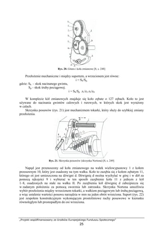 „Projekt współfinansowany ze środków Europejskiego Funduszu Społecznego”
25
Rys. 20. Gitara i koła zmianowe [8, s. 248]
PrzełoŜenie mechaniczne i między suportem, a wrzecionem jest równe:
i = Sh/Sp,
gdzie: Sh – skok nacinanego gwintu,
Sp – skok śruby pociągowej.
i = Sh/Sp z1/z2 z3/z4
W komplecie kół zmianowych znajduje się koło zębate o 127 zębach. Koło to jest
uŜywane do nacinania gwintów calowych i rurowych, w których skok jest wyraŜony
w calach.
Skrzynka posuwów (rys. 21) jest mechanizmem tokarki, który słuŜy do szybkiej zmiany
przełoŜenia.
Rys. 21. Skrzynka posuwów (skrzynka Nortona) [8, s. 249]
Napęd jest przenoszony od koła zmianowego na wałek wielowypustowy 1 z kołem
przesuwnym 10, który jest osadzony na tym wałku. Koło to zazębia się z kołem zębatym 11,
którego oś jest umieszczona na dźwigni d. Dźwignię d moŜna wychylać w górę i w dół za
pomocą rękojeści 9 i wybierać w ten sposób zazębienie koła 11 z jednym z kół
1–8, osadzonych na stałe na wałku II. Po zazębieniu kół dźwignię d zabezpiecza się
w zadanym połoŜeniu za pomocą sworznia lub zatrzasku. Skrzynka Nortona umoŜliwia
wybór przełoŜenia między wrzecionem tokarki, a wałkiem pociągowym lub śrubą pociągową,
a więc ustalenie wartości posuwu narzędzia w mm na jeden obrót wrzeciona. Suport (rys. 22)
jest zespołem konstrukcyjnym wykonującym prostoliniowe ruchy posuwowe w kierunku
równoległym lub prostopadłym do osi wrzeciona.
 