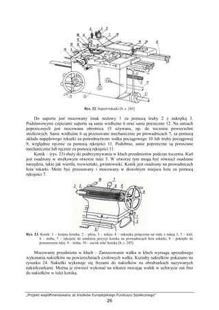 „Projekt współfinansowany ze środków Europejskiego Funduszu Społecznego”
26
Rys. 22. Suport tokarki [8, s. 245]
Do suportu jest mocowany imak noŜowy 1 za pomocą śruby 2 z nakrętką 3.
Podstawowymi częściami suportu są sanie wzdłuŜne 6 oraz sanie porzeczne 12. Na saniach
poprzecznych jest mocowana obrotnica 15 uŜywana, np. do toczenia powierzchni
stoŜkowych. Sanie wzdłuŜne 6 są przesuwane mechanicznie po prowadnicach 7, za pomocą
układu napędowego tokarki za pośrednictwem wałka pociągowego 10 lub śruby pociągowej
9, względnie ręcznie za pomocą rękojeści 11. Podobnie, sanie poprzeczne są poruszane
mechanicznie lub ręcznie za pomocą rękojeści 11.
Konik – (rys. 23) słuŜy do podtrzymywania w kłach przedmiotów podczas toczenia. Kieł
jest osadzony w stoŜkowym otworze tulei 3. W otworze tym mogą być równieŜ osadzane
narzędzia, takie jak wiertła, rozwiertaki, gwintowniki. Konik jest osadzony na prowadnicach
łoŜa tokarki. MoŜe być przesuwany i mocowany w dowolnym miejsca łoŜa za pomocą
rękojeści 7.
Rys. 23. Konik: 1 – korpus konika, 2 – płyta, 3 – tuleja, 4 – nakrętka połączona na stałe z tuleją 3, 5 – kieł,
6 – śruba, 7 – rękojeść do ustalania pozycji konika na prowadnicach łoŜa tokarki, 8 – pokrętło do
przesuwania tulei, 9 – śruba, 10 – zacisk tulei konika [8, s. 245]
Mocowanie przedmiotu w kłach – Zamocowanie wałka w kłach wymaga uprzedniego
wykonania nakiełków na powierzchniach czołowych wałka. Kształty nakiełków pokazano na
rysunku 24. Nakiełki wykonuje się frezami do nakiełków na obrabiarkach nazywanych
nakiełczarkami. MoŜna je równieŜ wykonać na tokarce mocując wałek w uchwycie zaś frez
do nakiełków w tulei konika.
 