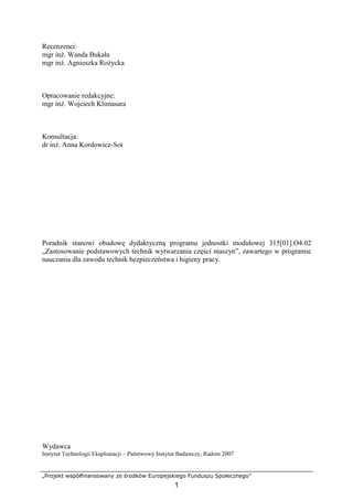 „Projekt współfinansowany ze środków Europejskiego Funduszu Społecznego”
1
Recenzenci:
mgr inŜ. Wanda Bukała
mgr inŜ. Agnieszka RoŜycka
Opracowanie redakcyjne:
mgr inŜ. Wojciech Klimasara
Konsultacja:
dr inŜ. Anna Kordowicz-Sot
Poradnik stanowi obudowę dydaktyczną programu jednostki modułowej 315[01].O4.02
„Zastosowanie podstawowych technik wytwarzania części maszyn”, zawartego w programie
nauczania dla zawodu technik bezpieczeństwa i higieny pracy.
Wydawca
Instytut Technologii Eksploatacji – Państwowy Instytut Badawczy, Radom 2007
 