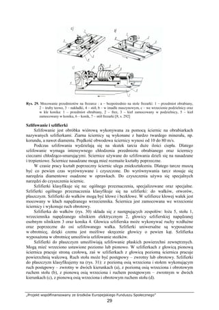 „Projekt współfinansowany ze środków Europejskiego Funduszu Społecznego”
29
Rys. 29. Mocowanie przedmiotów na frezarce : a – bezpośrednio na stole frezarki: 1 – przedmiot obrabiany,
2 – śruby teowe, 3 – nakładki, 4 – stół, b – w imadle maszynowym, c – we wrzecionie podzielnicy oraz
w kle konika: 1 – przedmiot obrabiany, 2 – frez, 3 – kieł zamocowany w podzielnicy, 5 – kieł
zamocowany w koniku, 6 – konik, 7 – stół frezarki [8, s. 292]
Szlifowanie i szlifierki
Szlifowanie jest obróbka wiórową wykonywana za pomocą ściernic na obrabiarkach
nazywanych szlifierkami. Ziarna ściernicy są wykonane z bardzo twardego minerału, np.
korundu, a nawet diamentu. Prędkość obwodowa ściernicy wynosi od 10 do 80 m/s.
Podczas szlifowania wydzielają się na skutek tarcia duŜe ilości ciepła. Dlatego
szlifowanie wymaga intensywnego chłodzenia przedmiotu obrabianego oraz ściernicy
cieczami chłodząco-smarującymi. Ściernice uŜywane do szlifowania dzieli się na nasadzane
i trzpieniowe. Ściernice nasadzane mogą mieć rozmaite kształty poprzeczne.
W czasie pracy kształt poprzeczny ściernic ulega zniekształceniu. Dlatego tarcze muszą
być co pewien czas wyrównywane i czyszczone. Do wyrównywania tarcz stosuje się
narzędzia diamentowe osadzone w oprawkach. Do czyszczenia uŜywa się specjalnych
narzędzi do czyszczenia ściernic.
Szlifierki klasyfikuje się na: ogólnego przeznaczenia, specjalizowane oraz specjalne.
Szlifierki ogólnego przeznaczenia klasyfikuje się na szlifierki: do wałków, otworów,
płaszczyzn. Szlifierki do wałków mogą być kłowe i bezkłowe. W szlifierce kłowej wałek jest
mocowany w kłach napędzanego wrzeciennika. Ściernica jest zamocowana we wrzecionie
ściernicy i wykonuje ruch obrotowy.
Szlifierka do wałków (rys. 30) składa się z następujących zespołów: łoŜa 5, stołu 1,
wrzeciennika napędzanego silnikiem elektrycznym 2, głowicy szlifierskiej napędzanej
osobnym silnikiem 3 oraz konika 4. Głowica szlifierska moŜe wykonywać ruchy wzdłuŜne
oraz poprzeczne do osi szlifowanego wałka. Szlifierki uniwersalne są wyposaŜone
w obrotnicę, dzięki czemu jest moŜliwe skręcenie głowicy o pewien kąt. Szlifierka
wyposaŜona w obrotnicę umoŜliwia szlifowanie stoŜków.
Szlifierki do płaszczyzn umoŜliwiają szlifowanie płaskich powierzchni zewnętrznych.
Mogą mieć wrzeciono ustawione poziomo lub pionowo. W szlifierkach z głowicą pionową
ściernica pracuje stroną czołową, zaś w szlifierkach z głowicą poziomą ściernica pracuje
powierzchnią walcową. Ruch stołu moŜe być postępowy – zwrotny lub obrotowy. Szlifierki
do płaszczyzn klasyfikujemy na (rys. 31): z poziomą osią wrzeciona i stołem wykonującym
ruch postępowy – zwrotny w dwóch kierunkach (a), z poziomą osią wrzeciona i obrotowym
ruchem stołu (b), z pionową osią wrzeciona i ruchem postępowym – zwrotnym w dwóch
kierunkach (c), z pionową osią wrzeciona i obrotowym ruchem stołu (d).
 