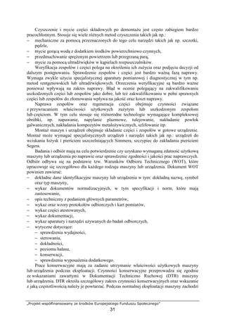 „Projekt współfinansowany ze środków Europejskiego Funduszu Społecznego”
31
Czyszczenie i mycie części składowych po demontaŜu jest często zabiegiem bardzo
pracochłonnym. Stosuje się wiele róŜnych metod czyszczenia takich jak np.:
− mechaniczne za pomocą przeznaczonych do tego celu narzędzi takich jak np. szczotki,
pędzle,
− mycie gorącą wodą z dodatkiem środków powierzchniowo czynnych,
− przedmuchiwanie spręŜonym powietrzem lub przegrzaną parą,
− mycie za pomocą ultradźwięków w kąpielach rozpuszczalników.
Weryfikacja zespołów i części polega na określeniu ich zuŜycia oraz podjęciu decyzji od
dalszym postępowaniu. Sprawdzenie zespołów i części jest bardzo waŜną fazą naprawy.
Wymaga zwykle uŜycia specjalistycznej aparatury pomiarowej i diagnostycznej w tym np.
metod rentgenowskich lub ultradźwiękowych. Orzeczenia weryfikacyjne są bardzo waŜne
poniewaŜ wpływają na zakres naprawy. Błąd w ocenie polegający na zakwalifikowaniu
uszkodzonych części lub zespołów jako dobre, lub teŜ zakwalifikowaniu w pełni sprawnych
części lub zespołów do złomowania wpływa na jakość oraz koszt naprawy.
Naprawa zespołów oraz regeneracja części obejmuje czynności związane
z przywracaniem właściwości uŜytkowych zuŜytym lub uszkodzonym zespołom
lub częściom. W tym celu stosuje się róŜnorodne technologie wymagające kompleksowej
obróbki, np. napawanie, napylanie plazmowe, tulejowanie, nakładanie powłok
galwanicznych, nakładania kompozytów metaloŜywicznych, szlifowanie itp.
MontaŜ maszyn i urządzeń obejmuje składanie części i zespołów w gotowe urządzenie.
MontaŜ moŜe wymagać specjalistycznych urządzeń i narzędzi takich jak np.: urządzeń do
wciskania łoŜysk i pierścieni uszczelniających Simmera, szczypiec do zakładania pierścieni
Segera.
Badania i odbiór mają na celu potwierdzenie czy uzyskano wymaganą zdatność uŜytkową
maszyny lub urządzenia po naprawie oraz sprawdzenie zgodności i jakości prac naprawczych.
Odbiór odbywa się na podstawie tzw. Warunków Odbioru Technicznego (WOT), które
opracowuje się szczegółowo dla kaŜdego rodzaju maszyny lub urządzenia. Dokument WOT
powinien zawierać:
− dokładne dane identyfikacyjne maszyny lub urządzenia w tym: dokładną nazwę, symbol
oraz typ maszyny,
− wykaz dokumentów normalizacyjnych, w tym specyfikacji i norm, które mają
zastosowanie,
− opis techniczny z podaniem głównych parametrów,
− wykaz oraz wzory protokołów odbiorczych i kart pomiarów,
− wykaz części atestowanych,
− wykaz dokumentacji,
− wykaz aparatury i narzędzi uŜywanych do badań odbiorczych,
− wytyczne dotyczące:
− sprawdzenia wydajności,
− sterowania,
− dokładności,
− poziomu hałasu,
− konserwacji,
− sprawdzenia wyposaŜenia dodatkowego.
Prace konserwacyjne mają za zadanie utrzymanie właściwości uŜytkowych maszyny
lub urządzenia podczas eksploatacji. Czynności konserwacyjne przeprowadza się zgodnie
ze wskazaniami zawartymi w Dokumentacji Techniczno Ruchowej (DTR) maszyny
lub urządzenia. DTR określa szczegółowy zakres czynności konserwacyjnych oraz wskazanie
z jaką częstotliwością naleŜy je powtarzać. Podczas normalnej eksploatacji maszyny zachodzi
 