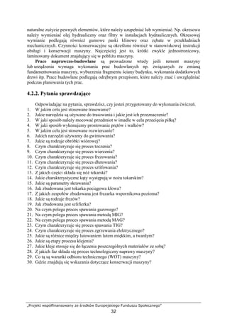 „Projekt współfinansowany ze środków Europejskiego Funduszu Społecznego”
32
naturalne zuŜycie pewnych elementów, które naleŜy uzupełniać lub wymieniać. Np. okresowo
naleŜy wymieniać olej hydrauliczny oraz filtry w instalacjach hydraulicznych. Okresowej
wymianie podlegają równieŜ gumowe paski klinowe oraz zębate w przekładniach
mechanicznych. Czynności konserwacyjne są określone równieŜ w stanowiskowej instrukcji
obsługi i konserwacji maszyny. Najczęściej jest to, krótki zwykle jednostronicowy,
laminowany dokument znajdujący się w pobliŜu maszyny.
Prace naprawczo-budowlane są prowadzone wtedy jeśli remont maszyny
lub urządzenia wymaga wykonania prac budowlanych np. związanych ze zmianą
fundamentowania maszyny, wyburzenia fragmentu ściany budynku, wykonania dodatkowych
drzwi itp. Prace budowlane podlegają odrębnym przepisom, które naleŜy znać i uwzględniać
podczas planowania tych prac.
4.2.2. Pytania sprawdzające
Odpowiadając na pytania, sprawdzisz, czy jesteś przygotowany do wykonania ćwiczeń.
1. W jakim celu jest stosowane trasowanie?
2. Jakie narzędzia są uŜywane do trasowania i jakie jest ich przeznaczenie?
3. W jaki sposób naleŜy mocować przedmiot w imadle w celu przecięcia piłką?
4. W jaki sposób wykonujemy prostowanie prętów i wałków?
5. W jakim celu jest stosowane rozwiercanie?
6. Jakich narzędzi uŜywamy do gwintowania?
7. Jakie są rodzaje obróbki wiórowej?
8. Czym charakteryzuje się proces toczenia?
9. Czym charakteryzuje się proces wiercenia?
10. Czym charakteryzuje się proces frezowania?
11. Czym charakteryzuje się proces dłutowania?
12. Czym charakteryzuje się proces szlifowania?
13. Z jakich części składa się nóŜ tokarski?
14. Jakie charakterystyczne kąty występują w noŜu tokarskim?
15. Jakie są parametry skrawania?
16. Jak zbudowana jest tokarka pociągowa kłowa?
17. Z jakich zespołów zbudowana jest frezarka wspornikowa pozioma?
18. Jakie są rodzaje frezów?
19. Jak zbudowana jest szlifierka?
20. Na czym polega proces spawania gazowego?
21. Na czym polega proces spawania metodą MIG?
22. Na czym polega proces spawania metodą MAG?
23. Czym charakteryzuje się proces spawania TIG?
24. Czym charakteryzuje się proces zgrzewania elektrycznego?
25. Jakie są róŜnice między lutowaniem lutem miękkim, a twardym?
26. Jakie są etapy procesu klejenia?
27. Jakie kleje stosuje się do łączenia poszczególnych materiałów ze sobą?
28. Z jakich faz składa się proces technologiczny naprawy maszyny?
29. Co tą są warunki odbioru technicznego (WOT) maszyny?
30. Gdzie znajdują się wskazania dotyczące konserwacji maszyny?
 