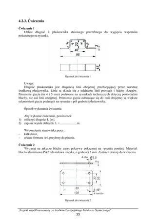 „Projekt współfinansowany ze środków Europejskiego Funduszu Społecznego”
33
4.2.3. Ćwiczenia
Ćwiczenie 1
Oblicz długość L płaskownika stalowego potrzebnego do wygięcia wspornika
pokazanego na rysunku.
Rysunek do ćwiczenia 1
Uwaga:
Długość płaskownika jest długością linii obojętnej przebiegającej przez warstwę
środkową płaskownika. Linia ta składa się z odcinków linii prostych i łuków okręgów.
Promienie gięcia (tu 4 i 5 mm) podawane na rysunkach technicznych dotyczą powierzchni
blachy, nie zaś linii obojętnej. Promienie gięcia odnoszące się do linii obojętnej są większe
od promieni gięcia podanych na rysunku o pół grubości płaskownika.
Sposób wykonania ćwiczenia
Aby wykonać ćwiczenie, powinieneś:
1) obliczyć długości L [m],
2) zapisać wynik obliczeń: L =......................m.
WyposaŜenie stanowiska pracy:
– kalkulator,
– arkusz formatu A4, przybory do pisania.
Ćwiczenie 2
Wytrasuj na arkuszu blachy zarys pokrywy pokazanej na rysunku poniŜej. Materiał:
blacha aluminiowa PA2 lub stalowa miękka, o grubości 3 mm. Zaznacz otwory do wiercenia.
Rysunek do ćwiczenia 2
 