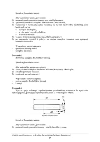 „Projekt współfinansowany ze środków Europejskiego Funduszu Społecznego”
34
Sposób wykonania ćwiczenia
Aby wykonać ćwiczenie, powinieneś:
1) przeanalizować rysunek techniczny oraz ustalić plan pracy,
2) zgromadzić materiał i narzędzia do trasowania i punktowania,
3) wytrasować w blasze zarys detalu zakładając ok. 0,5 mm na obwodzie na obróbkę, która
będzie polegać na:
− wycięciu detalu piłką,
− wyrównaniu krawędzi pilnikiem,
− wiercenia otworów,
4) w czasie ćwiczenia przestrzegać zasad bezpiecznej pracy,
5) po trasowaniu oczyścić i połoŜyć na miejsce narzędzia traserskie oraz uprzątnąć
stanowisko traserskie.
WyposaŜenie stanowiska pracy:
– rysunek techniczny detalu,
– narzędzia traserskie.
Ćwiczenie 3
Rozpoznaj narzędzia do obróbki wiórowej.
Sposób wykonania ćwiczenia
Aby wykonać ćwiczenie, powinieneś:
1) zidentyfikować narzędzia do obróbki wiórowej korzystając z katalogów,
2) odczytać parametry narzędzi,
3) zanotować nazwy i parametry.
WyposaŜenie stanowiska pracy:
– zestaw narzędzi do obróbki wiórowej,
– katalogi.
Ćwiczenie 4
Wytocz z pręta stalowego ciągnionego detal przedstawiony na rysunku. Po wytoczeniu
wykonaj ręcznie, posługując się narzędziami gwint M10 na długości 60 mm.
Rysunek do ćwiczenia 4
Sposób wykonania ćwiczenia
Aby wykonać ćwiczenie, powinieneś:
1) przeanalizować rysunek techniczny i ustalić plan dalszej pracy,
 
