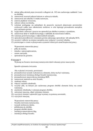 „Projekt współfinansowany ze środków Europejskiego Funduszu Społecznego”
35
2) odciąć piłką odcinek pręta (sworzeń) o długości ok. 102 mm zachowując naddatek 2 mm
na obróbkę,
3) zamocować sworzeń jednym końcem w uchwycie tokarki,
4) zamocować nóŜ tokarski w imaku noŜowym,
5) ustawić prędkość wrzeciona,
6) załoŜyć osłony na tokarkę,
7) wykonać posługując się pokrętłami do posuwów ręcznych planowanie powierzchni
czołowych wałka oraz zakończenie stoŜkowe w celu lepszego prowadzenia narzędzia
przy nacinaniu gwintu,
8) wyjąć detal z uchwytu i jeszcze raz sprawdzić po obróbce wymiary z rysunkiem,
9) zamocować detal w imadle korzystając z nakładek do mocowania wałków,
10) wykonać gwint korzystając z odpowiednich narzędzi,
11) sprawdzić prawidłowość wykonania gwintu nakręcając sprawdzian lub nakrętkę M10,
12) oczyścić i odłoŜyć na miejsce narzędzia oraz wyłączyć i oczyścić tokarkę,
13) przestrzegać w czasie wykonywania czynności roboczych zasad bezpiecznej pracy.
WyposaŜenie stanowiska pracy:
− piłka do metalu,
− tokarka z oprzyrządowaniem,
− zestaw narzynek,
− sprawdzian do gwintów.
Ćwiczenie 5
Wykonaj na frezarce sterowanej numerycznie detal wskazany przez nauczyciela.
Sposób wykonania ćwiczenia
Aby wykonać ćwiczenie, powinieneś:
1) przeanalizować rysunek wykonawczy elementu, który ma być wykonany,
2) przeanalizować instrukcję obsługi frezarki numerycznej,
3) przeanalizować stanowiskową instrukcję BHP,
4) zamocować materiał na stole frezarki,
5) zamknąć osłony,
6) włączyć zasilanie obrabiarki,
7) wczytać plik, na którym jest zachowany program obróbki elementu który ma zostać
wykonany,
8) uruchomić obrabiarkę i wykonać program obróbki,
9) zatrzymać maszynę, zdjąć wykonany element,
10) wyczyścić element i sprawdzić jego wymiary za pomocą suwmiarki,
11) wyczyścić maszynę.
WyposaŜenie stanowiska pracy:
– frezarka sterowana numerycznie,
– rysunek techniczny detalu,
– półfabrykat do obróbki,
– program obróbki detalu,
– instrukcja stanowiskowa bhp,
– instrukcja obsługi frezarki.
 