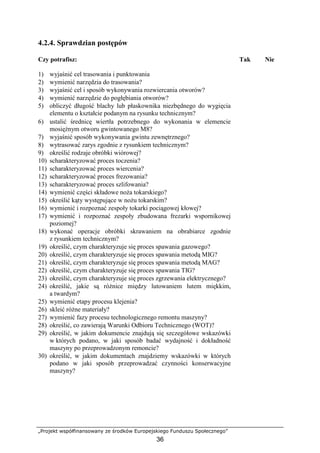 „Projekt współfinansowany ze środków Europejskiego Funduszu Społecznego”
36
4.2.4. Sprawdzian postępów
Czy potrafisz: Tak Nie
1) wyjaśnić cel trasowania i punktowania
2) wymienić narzędzia do trasowania?
3) wyjaśnić cel i sposób wykonywania rozwiercania otworów?
4) wymienić narzędzie do pogłębiania otworów?
5) obliczyć długość blachy lub płaskownika niezbędnego do wygięcia
elementu o kształcie podanym na rysunku technicznym?
6) ustalić średnicę wiertła potrzebnego do wykonania w elemencie
mosięŜnym otworu gwintowanego M8?
7) wyjaśnić sposób wykonywania gwintu zewnętrznego?
8) wytrasować zarys zgodnie z rysunkiem technicznym?
9) określić rodzaje obróbki wiórowej?
10) scharakteryzować proces toczenia?
11) scharakteryzować proces wiercenia?
12) scharakteryzować proces frezowania?
13) scharakteryzować proces szlifowania?
14) wymienić części składowe noŜa tokarskiego?
15) określić kąty występujące w noŜu tokarskim?
16) wymienić i rozpoznać zespoły tokarki pociągowej kłowej?
17) wymienić i rozpoznać zespoły zbudowana frezarki wspornikowej
poziomej?
18) wykonać operacje obróbki skrawaniem na obrabiarce zgodnie
z rysunkiem technicznym?
19) określić, czym charakteryzuje się proces spawania gazowego?
20) określić, czym charakteryzuje się proces spawania metodą MIG?
21) określić, czym charakteryzuje się proces spawania metodą MAG?
22) określić, czym charakteryzuje się proces spawania TIG?
23) określić, czym charakteryzuje się proces zgrzewania elektrycznego?
24) określić, jakie są róŜnice między lutowaniem lutem miękkim,
a twardym?
25) wymienić etapy procesu klejenia?
26) skleić róŜne materiały?
27) wymienić fazy procesu technologicznego remontu maszyny?
28) określić, co zawierają Warunki Odbioru Technicznego (WOT)?
29) określić, w jakim dokumencie znajdują się szczegółowe wskazówki
w których podano, w jaki sposób badać wydajność i dokładność
maszyny po przeprowadzonym remoncie?
30) określić, w jakim dokumentach znajdziemy wskazówki w których
podano w jaki sposób przeprowadzać czynności konserwacyjne
maszyny?
 