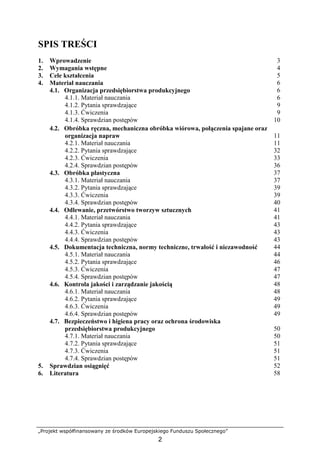 „Projekt współfinansowany ze środków Europejskiego Funduszu Społecznego”
2
SPIS TREŚCI
1. Wprowadzenie 3
2. Wymagania wstępne 4
3. Cele kształcenia 5
4. Materiał nauczania 6
4.1. Organizacja przedsiębiorstwa produkcyjnego 6
4.1.1. Materiał nauczania 6
4.1.2. Pytania sprawdzające 9
4.1.3. Ćwiczenia 9
4.1.4. Sprawdzian postępów 10
4.2. Obróbka ręczna, mechaniczna obróbka wiórowa, połączenia spajane oraz
organizacja napraw 11
4.2.1. Materiał nauczania 11
4.2.2. Pytania sprawdzające 32
4.2.3. Ćwiczenia 33
4.2.4. Sprawdzian postępów 36
4.3. Obróbka plastyczna 37
4.3.1. Materiał nauczania 37
4.3.2. Pytania sprawdzające 39
4.3.3. Ćwiczenia 39
4.3.4. Sprawdzian postępów 40
4.4. Odlewanie, przetwórstwo tworzyw sztucznych 41
4.4.1. Materiał nauczania 41
4.4.2. Pytania sprawdzające 43
4.4.3. Ćwiczenia 43
4.4.4. Sprawdzian postępów 43
4.5. Dokumentacja techniczna, normy techniczne, trwałość i niezawodność 44
4.5.1. Materiał nauczania 44
4.5.2. Pytania sprawdzające 46
4.5.3. Ćwiczenia 47
4.5.4. Sprawdzian postępów 47
4.6. Kontrola jakości i zarządzanie jakością 48
4.6.1. Materiał nauczania 48
4.6.2. Pytania sprawdzające 49
4.6.3. Ćwiczenia 49
4.6.4. Sprawdzian postępów 49
4.7. Bezpieczeństwo i higiena pracy oraz ochrona środowiska
przedsiębiorstwa produkcyjnego 50
4.7.1. Materiał nauczania 50
4.7.2. Pytania sprawdzające 51
4.7.3. Ćwiczenia 51
4.7.4. Sprawdzian postępów 51
5. Sprawdzian osiągnięć 52
6. Literatura 58
 