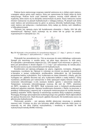 „Projekt współfinansowany ze środków Europejskiego Funduszu Społecznego”
38
Podczas kucia matrycowego rozgrzany materiał umieszcza się w dolnej części matrycy,
a następnie uderza górna część matrycy, która jest zamocowana do bijaka młota do kucia
matrycowego. Podczas kucia część materiału wypływa, tworząc wokół odkuwki tzw.
wypływkę, która usuwa się na okrojniku zamocowanym na prasie. Kucie matrycowe moŜna
równieŜ wykonywać na prasach hydraulicznych z wahającą matrycą. W prasach tych dolna
część matrycy jest przemieszczana ku górze za pomocą siłownika hydraulicznego. Górna
część matrycy jest połączona z mechanizmem, który nadaje jej złoŜony ruch wahadłowy
w kilku płaszczyznach.
Tłoczenie jest operacją cięcia lub kształtowania elementów z blachy, folii lub płyt
niemetalowych. Operacje cięcia wykonuje się na zimno lub na gorąco ma prasach
wyposaŜonych w wykrojniki (rys. 33).
Rys. 33. Wykrojniki: a) bez prowadzenia, b) z prowadzeniem słupowym, 1, 2 – słupy, 3 – głowica, 4 – stempel,
5 – płyta tnąca, 6 – płyta podstawowa, 7 – czop [8, s. 185]
Wykrojniki bez prowadzenia (rys. 33a) są stosowane do mniej dokładnego wykrawania.
Stempel jest mocowany w suwaku prasy, zaś płyta tnąca spoczywa na stole prasy.
W wykrojniku z prowadzeniem słupowym (rys. 33b) stempel 4 jest mocowany w głowicy 3,
która jest prowadzona w dwóch słupach 1 i 2. Czop 7 jest zamocowany do suwaka prasy.
Do tłoczenia uŜywa się pras mimośrodowych lub hydraulicznych.
Kształtowanie jest operacją polegającą na: gięciu, ciągnieniu, wywijaniu, obciąganiu,
wygniataniu, wyciskaniu itp. Operacje te wykonuje się równieŜ na prasach wyposaŜonych
w narzędzia w postaci wytłaczaków, przetłaczaków, dotłaczaków itp. Ich konstrukcja
przypomina budowę wykrojników. Przy wytłaczaniu na zimno elementów z blachy, gdy jest
wymagane tzw. głębokie tłoczenie (np. przy wytłaczaniu kubków o małej średnicy i duŜej
wysokości), przetłaczanie jest wykonywane w kilku operacjach między którymi stosuje się
wyŜarzanie rekrystalizujące w celu usunięcia skutków zgniotu i umocnienia materiału.
Temperatury wyŜarzania rekrystalizującego wynoszą: dla stali ok. 550ºC, aluminium
ok. 200ºC, mosiądzu ok. 300–400ºC. Brak wyŜarzenia moŜe w kolejnych przetłaczaniach
skutkować pękaniem materiału. Operacje kształtowania elementów z blachy są stosowane w
produkcji wielkoseryjnej i masowej (np. w przemyśle motoryzacyjnym do wyrobu karoserii,
produkcji artykułów AGD). Operacje te umoŜliwiają uzyskanie duŜej wydajności produkcji.
Wymagają złoŜonego oprzyrządowania technologicznego oraz gatunków blach odpowiednich
do operacji tłoczenia (tzw. blach tłocznych i głęboko tłocznych). Do kształtowania uŜywa się
głównie pras hydraulicznych.
Walcowanie gwintów – jest operacją obróbki plastycznej stosowaną w produkcji
masowej śrub. Uzyskuje się przy tym korzystny układ włókien materiału śruby przez co
oznaczają się one duŜą większą wytrzymałością i trwałością w stosunku do śrub
wykonywanych metodą obróbki wiórowej.
 