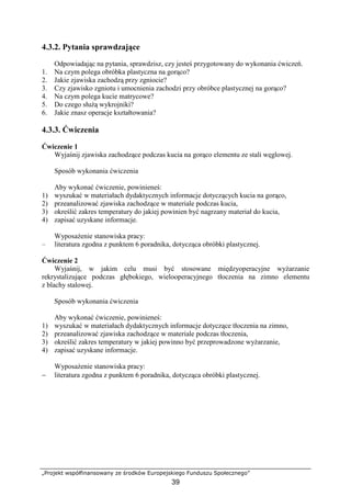 „Projekt współfinansowany ze środków Europejskiego Funduszu Społecznego”
39
4.3.2. Pytania sprawdzające
Odpowiadając na pytania, sprawdzisz, czy jesteś przygotowany do wykonania ćwiczeń.
1. Na czym polega obróbka plastyczna na gorąco?
2. Jakie zjawiska zachodzą przy zgniocie?
3. Czy zjawisko zgniotu i umocnienia zachodzi przy obróbce plastycznej na gorąco?
4. Na czym polega kucie matrycowe?
5. Do czego słuŜą wykrojniki?
6. Jakie znasz operacje kształtowania?
4.3.3. Ćwiczenia
Ćwiczenie 1
Wyjaśnij zjawiska zachodzące podczas kucia na gorąco elementu ze stali węglowej.
Sposób wykonania ćwiczenia
Aby wykonać ćwiczenie, powinieneś:
1) wyszukać w materiałach dydaktycznych informacje dotyczących kucia na gorąco,
2) przeanalizować zjawiska zachodzące w materiale podczas kucia,
3) określić zakres temperatury do jakiej powinien być nagrzany materiał do kucia,
4) zapisać uzyskane informacje.
WyposaŜenie stanowiska pracy:
– literatura zgodna z punktem 6 poradnika, dotycząca obróbki plastycznej.
Ćwiczenie 2
Wyjaśnij, w jakim celu musi być stosowane międzyoperacyjne wyŜarzanie
rekrystalizujące podczas głębokiego, wielooperacyjnego tłoczenia na zimno elementu
z blachy stalowej.
Sposób wykonania ćwiczenia
Aby wykonać ćwiczenie, powinieneś:
1) wyszukać w materiałach dydaktycznych informacje dotyczące tłoczenia na zimno,
2) przeanalizować zjawiska zachodzące w materiale podczas tłoczenia,
3) określić zakres temperatury w jakiej powinno być przeprowadzone wyŜarzanie,
4) zapisać uzyskane informacje.
WyposaŜenie stanowiska pracy:
− literatura zgodna z punktem 6 poradnika, dotycząca obróbki plastycznej.
 