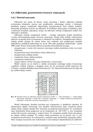 „Projekt współfinansowany ze środków Europejskiego Funduszu Społecznego”
41
4.4. Odlewanie, przetwórstwo tworzyw sztucznych
4.4.1. Materiał nauczania
Odlewanie jest znana od dawna, wciąŜ stosowaną i bardzo efektywną techniką
wytwarzania elementów maszyn oraz przedmiotów codziennego uŜytku, o złoŜonych
kształtach, poprzez wypełnianie odpowiednio przygotowanych form ciekłym metalem.
Otrzymane przedmioty nazywa się odlewami. W mechanice precyzyjnej w produkcji części
o złoŜonych kształtach najczęściej stosuje się odlewanie metodą wytapianych modeli oraz
odlewanie w kokilach.
Odlewanie metodą wytapianych modeli – wymaga wykonania modelu przedmiotu
z wosku lub termoplastycznego tworzywa sztucznego. Istnieje kilka technik wykonywania
odlewów tą metodą, które są stosowane w zaleŜności od wielkości i skomplikowania odlewu,
rodzaju metalu uŜytego do zalania formy oraz wielkości serii produkcyjnej (produkt
jednostkowy, produkcja małoseryjna tzn. do ok. 500 sztuk, produkcja wielkoseryjna – ponad
5000 sztuk). Proces wytwarzania odlewu tą metodą moŜna podzielić na etapy:
− przygotowanie z wosku lub tworzywa sztucznego modelu przedmiotu, który ma zostać
wykonany,
− przygotowanie masy formierskiej i formy odlewniczej,
− przygotowanie ciekłego metalu,
− wypełnienie formy ciekłym metalem,
− wystudzenie zalanej formy,
− wyjęcie odlewu z formy oraz jego wykończenie i oczyszczenie.
Model zanurza się na chwilę w ciekłej mieszaninie mielonego piasku kwarcowego
z grafitem i szkłem wodnym, a następnie suszy się. Po wysuszeniu model umieszcza się
w formie i wypełnia dokładnie masą formierską (rys. 34). Masą formierską moŜe być gips lub
np. szybkowiąŜący cement.
Rys. 34. Schemat formy do odlewania metodą wytapianych modeli: 1 – masa formierska, 2 – model układu
wlewowego wykonany z wosku lub z tworzywa sztucznego, 3 – modele odlewanych przedmiotów
wykonane z wosku lub z tworzywa sztucznego [5, s. 176]
Model odlewanego elementu powinien być wyposaŜony w dodatkowe elementy do
uformowania układu wlewowego oraz kanałów przelewowych, które umoŜliwią potem
zalanie formy ciekłym metalem bez tworzenia się poduszek powietrznych. Po wyschnięciu
masy formierskiej formę podgrzewa się do temperatury ok. 100–150ºC w celu wytopienia
wosku lub tworzywa sztucznego z wnętrza formy. Po wytopieniu modelu forma jest gotowa
do zalania ciekłym metalem. Po zalaniu formę pozostawia się na pewien czas w celu
wystudzenia na powietrzu. Po rozkruszeniu i usunięciu masy formierskiej wyjmujemy odlew,
który wymaga czyszczenia oraz wykończenia w tym usunięcia niepotrzebnych juŜ nadlewów
 
