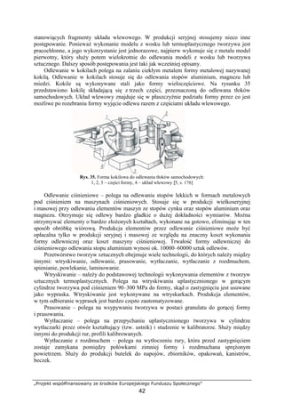 „Projekt współfinansowany ze środków Europejskiego Funduszu Społecznego”
42
stanowiących fragmenty układu wlewowego. W produkcji seryjnej stosujemy nieco inne
postępowanie. PoniewaŜ wykonanie modelu z wosku lub termoplastycznego tworzywa jest
pracochłonne, a jego wykorzystanie jest jednorazowe, najpierw wykonuje się z metalu model
pierwotny, który słuŜy potem wielokrotnie do odlewania modeli z wosku lub tworzywa
sztucznego. Dalszy sposób postępowania jest taki jak wcześniej opisany.
Odlewanie w kokilach polega na zalaniu ciekłym metalem formy metalowej nazywanej
kokilą. Odlewanie w kokilach stosuje się do odlewania stopów aluminium, magnezu lub
miedzi. Kokile są wykonywane stali jako formy wieloczęściowe. Na rysunku 35
przedstawiono kokilę składającą się z trzech części, przeznaczoną do odlewana tłoków
samochodowych. Układ wlewowy znajduje się w płaszczyźnie podziału formy przez co jest
moŜliwe po rozebraniu formy wyjęcie odlewu razem z częściami układu wlewowego.
Rys. 35. Forma kokilowa do odlewania tłoków samochodowych:
1, 2, 3 – części formy, 4 – układ wlewowy [5, s. 176]
Odlewanie ciśnieniowe – polega na odlewaniu stopów lekkich w formach metalowych
pod ciśnieniem na maszynach ciśnieniowych. Stosuje się w produkcji wielkoseryjnej
i masowej przy odlewaniu elementów maszyn ze stopów cynku oraz stopów aluminium oraz
magnezu. Otrzymuje się odlewy bardzo gładkie o duŜej dokładności wymiarów. MoŜna
otrzymywać elementy o bardzo złoŜonych kształtach, wykonane na gotowo, eliminując w ten
sposób obróbkę wiórową. Produkcja elementów przez odlewanie ciśnieniowe moŜe być
opłacalna tylko w produkcji seryjnej i masowej ze względu na znaczny koszt wykonania
formy odlewniczej oraz koszt maszyny ciśnieniowej. Trwałość formy odlewniczej do
ciśnieniowego odlewania stopu aluminium wynosi ok. 10000–60000 sztuk odlewów.
Przetwórstwo tworzyw sztucznych obejmuje wiele technologii, do których naleŜy między
innymi: wtryskiwanie, odlewanie, prasowanie, wytłaczanie, wytłaczanie z rozdmuchem,
spienianie, powlekanie, laminowanie.
Wtryskiwanie – naleŜy do podstawowej technologii wykonywania elementów z tworzyw
sztucznych termoplastycznych. Polega na wtryskiwaniu uplastycznionego w gorącym
cylindrze tworzywa pod ciśnieniem 90–300 MPa do formy, skąd o zastygnięciu jest usuwane
jako wypraska. Wtryskiwanie jest wykonywane na wtryskarkach. Produkcja elementów,
w tym odbieranie wyprasek jest bardzo często zautomatyzowane.
Prasowanie – polega na wsypywaniu tworzywa w postaci granulatu do gorącej formy
i prasowaniu.
Wytłaczanie – polega na przepychaniu uplastycznionego tworzywa w cylindrze
wytłaczarki przez otwór kształtujący (tzw. ustnik) i studzenie w kalibratorze. SłuŜy między
innymi do produkcji rur, profili kalibrowanych.
Wytłaczanie z rozdmuchem – polega na wytłoczeniu rury, która przed zastygnięciem
zostaje zamykana pomiędzy połówkami zimniej formy i rozdmuchana spręŜonym
powietrzem. SłuŜy do produkcji butelek do napojów, zbiorników, opakowań, kanistrów,
beczek.
 
