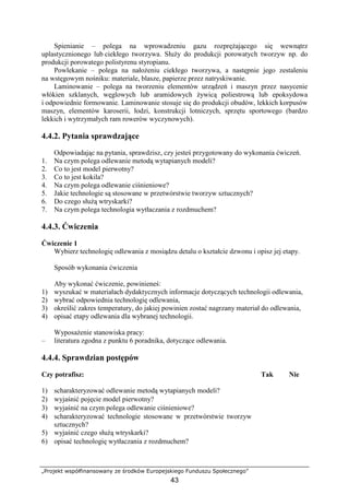 „Projekt współfinansowany ze środków Europejskiego Funduszu Społecznego”
43
Spienianie – polega na wprowadzeniu gazu rozpręŜającego się wewnątrz
uplastycznionego lub ciekłego tworzywa. SłuŜy do produkcji porowatych tworzyw np. do
produkcji porowatego polistyrenu styropianu.
Powlekanie – polega na nałoŜeniu ciekłego tworzywa, a następnie jego zestaleniu
na wstęgowym nośniku: materiale, blasze, papierze przez natryskiwanie.
Laminowanie – polega na tworzeniu elementów urządzeń i maszyn przez nasycenie
włókien szklanych, węglowych lub aramidowych Ŝywicą poliestrową lub epoksydowa
i odpowiednie formowanie. Laminowanie stosuje się do produkcji obudów, lekkich korpusów
maszyn, elementów karoserii, łodzi, konstrukcji lotniczych, sprzętu sportowego (bardzo
lekkich i wytrzymałych ram rowerów wyczynowych).
4.4.2. Pytania sprawdzające
Odpowiadając na pytania, sprawdzisz, czy jesteś przygotowany do wykonania ćwiczeń.
1. Na czym polega odlewanie metodą wytapianych modeli?
2. Co to jest model pierwotny?
3. Co to jest kokila?
4. Na czym polega odlewanie ciśnieniowe?
5. Jakie technologie są stosowane w przetwórstwie tworzyw sztucznych?
6. Do czego słuŜą wtryskarki?
7. Na czym polega technologia wytłaczania z rozdmuchem?
4.4.3. Ćwiczenia
Ćwiczenie 1
Wybierz technologię odlewania z mosiądzu detalu o kształcie dzwonu i opisz jej etapy.
Sposób wykonania ćwiczenia
Aby wykonać ćwiczenie, powinieneś:
1) wyszukać w materiałach dydaktycznych informacje dotyczących technologii odlewania,
2) wybrać odpowiednia technologię odlewania,
3) określić zakres temperatury, do jakiej powinien zostać nagrzany materiał do odlewania,
4) opisać etapy odlewania dla wybranej technologii.
WyposaŜenie stanowiska pracy:
– literatura zgodna z punktu 6 poradnika, dotyczące odlewania.
4.4.4. Sprawdzian postępów
Czy potrafisz: Tak Nie
1) scharakteryzować odlewanie metodą wytapianych modeli?
2) wyjaśnić pojęcie model pierwotny?
3) wyjaśnić na czym polega odlewanie ciśnieniowe?
4) scharakteryzować technologie stosowane w przetwórstwie tworzyw
sztucznych?
5) wyjaśnić czego słuŜą wtryskarki?
6) opisać technologię wytłaczania z rozdmuchem?
 