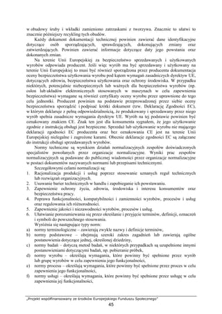 „Projekt współfinansowany ze środków Europejskiego Funduszu Społecznego”
45
w obudowy śruby i wkładki zamieniono zatrzaskami z tworzywa. Znacznie to ułatwi to
znacznie późniejszy recykling tych obudów.
KaŜdy dokument dokumentacji technicznej powinien zawierać dane identyfikacyjne
dotyczące osób sporządzających, sprawdzających, dokonujących zmiany oraz
zatwierdzających. Powinien zawierać informacje dotyczące daty jego powstania oraz
dokonanych zmian.
Na terenie Unii Europejskiej za bezpieczeństwo sprzedawanych i uŜytkowanych
wyrobów odpowiada producent. Jeśli więc wyrób ma być sprzedawany i uŜytkowany na
terenie Unii Europejskiej to musi być równieŜ sporządzona przez producenta dokumentacja
oceny bezpieczeństwa uŜytkowania wyrobu pod kątem wymagań zasadniczych dyrektyw UE,
dotyczących zdrowia, bezpieczeństwa uŜytkowania oraz ochrony środowiska. W przypadku
niektórych, potencjalnie niebezpiecznych lub waŜnych dla bezpieczeństwa wyrobów (np.
osłon lub układów elektronicznych stosowanych w maszynach w celu zapewnienia
bezpieczeństwa) wymagane są równieŜ certyfikaty oceny wyrobu przez uprawnione do tego
celu jednostki. Producent powinien na podstawie przeprowadzonej przez siebie oceny
bezpieczeństwa sporządzić i podpisać krótki dokument (tzw. Deklarację Zgodności EC),
w którym deklaruje z pełną odpowiedzialnością, Ŝe produkowany i sprzedawany przez niego
wyrób spełnia zasadnicze wymagania dyrektyw UE. Wyrób na tej podstawie powinien być
oznakowany znakiem CE. Znak ten jest dla konsumenta sygnałem, Ŝe jego uŜytkowanie
zgodnie z instrukcją obsługi jest bezpieczne. SprzedaŜ lub uŜytkowanie wyrobu nie mającego
deklaracji zgodności EC producenta oraz bez oznakowania CE jest na terenie Unii
Europejskiej nielegalne i zagroŜone karami. Obecnie deklaracje zgodności EC są załączane
do instrukcji obsługi sprzedawanych wyrobów.
Normy techniczne są wynikiem działań normalizacyjnych zespołów doświadczonych
specjalistów powołanych przez organizacje normalizacyjne. Wyniki prac zespołów
normalizacyjnych są podawane do publicznej wiadomości przez organizacje normalizacyjne
w postaci dokumentów nazywanych normami lub przepisami technicznymi.
Szczegółowymi celami normalizacji są:
1. Racjonalizacja produkcji i usług poprzez stosowanie uznanych reguł technicznych
lub rozwiązań organizacyjnych.
2. Usuwanie barier technicznych w handlu i zapobieganie ich powstawaniu.
3. Zapewnienie ochrony Ŝycia, zdrowia, środowiska i interesu konsumentów oraz
bezpieczeństwa pracy.
4. Poprawa funkcjonalności, kompatybilności i zamienności wyrobów, procesów i usług
oraz regulowania ich róŜnorodności.
5. Zapewnienie jakości i niezawodności wyrobów, procesów i usług.
6. Ułatwianie porozumiewania się przez określanie i przyjęcie terminów, definicji, oznaczeń
i symboli do powszechnego stosowania.
WyróŜnia się następujące typy norm:
a) normy terminologiczne – zawierają zwykle nazwy i definicje terminów,
b) normy podstawowe – obejmują szeroki zakres zagadnień lub zawierają ogólne
postanowienia dotyczące jednej, określonej dziedziny,
c) normy badań – dotyczą metod badań, w niektórych przypadkach są uzupełnione innymi
postanowieniami dotyczącymi badań, np. pobieranie próbek,
d) normy wyrobu – określają wymagania, które powinny być spełnione przez wyrób
lub grupę wyrobów w celu zapewnienia jego funkcjonalności,
e) normy procesu – określają wymagania, które powinny być spełnione przez proces w celu
zapewnienia jego funkcjonalności,
f) normy usługi – określają wymagania, które powinny być spełnione przez usługę w celu
zapewnienia jej funkcjonalności,
 