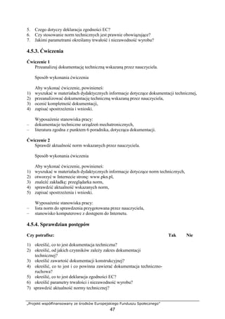 „Projekt współfinansowany ze środków Europejskiego Funduszu Społecznego”
47
5. Czego dotyczy deklaracja zgodności EC?
6. Czy stosowanie norm technicznych jest prawnie obowiązujące?
7. Jakimi parametrami określamy trwałość i niezawodność wyrobu?
4.5.3. Ćwiczenia
Ćwiczenie 1
Przeanalizuj dokumentację techniczną wskazaną przez nauczyciela.
Sposób wykonania ćwiczenia
Aby wykonać ćwiczenie, powinieneś:
1) wyszukać w materiałach dydaktycznych informacje dotyczące dokumentacji technicznej,
2) przeanalizować dokumentację techniczną wskazaną przez nauczyciela,
3) ocenić kompletność dokumentacji,
4) zapisać spostrzeŜenia i wnioski.
WyposaŜenie stanowiska pracy:
– dokumentacje techniczne urządzeń mechatronicznych,
– literatura zgodna z punktem 6 poradnika, dotycząca dokumentacji.
Ćwiczenie 2
Sprawdź aktualność norm wskazanych przez nauczyciela.
Sposób wykonania ćwiczenia
Aby wykonać ćwiczenie, powinieneś:
1) wyszukać w materiałach dydaktycznych informacje dotyczące norm technicznych,
2) otworzyć w Internecie stronę: www.pkn.pl,
3) znaleźć zakładkę: przeglądarka norm,
4) sprawdzić aktualność wskazanych norm,
5) zapisać spostrzeŜenia i wnioski.
WyposaŜenie stanowiska pracy:
– lista norm do sprawdzenia przygotowana przez nauczyciela,
– stanowisko komputerowe z dostępem do Internetu.
4.5.4. Sprawdzian postępów
Czy potrafisz: Tak Nie
1) określić, co to jest dokumentacja techniczna?
2) określić, od jakich czynników zaleŜy zakres dokumentacji
technicznej?
3) określić zawartość dokumentacji konstrukcyjnej?
4) określić, co to jest i co powinna zawierać dokumentacja techniczno-
ruchowa?
5) określić, co to jest deklaracja zgodności EC?
6) określić parametry trwałości i niezawodność wyrobu?
7) sprawdzić aktualność normy technicznej?
 