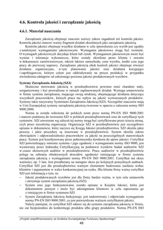 „Projekt współfinansowany ze środków Europejskiego Funduszu Społecznego”
48
4.6. Kontrola jakości i zarządzanie jakością
4.6.1. Materiał nauczania
Zarządzanie jakością obejmuje znacznie szerszy zakres zagadnień niŜ kontrola jakości.
Kontrola jakości stanowi waŜny fragment działań określanych jako zarządzanie jakością.
Kontrola jakości obejmuje wszelkie działania w celu sprawdzenia czy wyrób jest zgodny
z ustalonymi wymaganiami jakościowymi. Wymagania jakościowe mogą być rozmaite.
O wymogach jakościowych decyduje klient lub rynek. Wymaganiem jakościowym moŜe być
wymiar i tolerancje wykonawcze, które zostały określone przez klienta i zawarte
w dokumencie zamówieniowym, odcień lakieru samochodu, cena wyrobu, średni czas jego
pracy do pierwszej naprawy. Zarządzanie jakością obok kontroli jakości obejmuje równieŜ
działania organizacyjne, w tym planowanie jakości oraz działania korygujące
i zapobiegawcze, którym celem jest oddziaływanie na proces produkcji w przypadku
stwierdzenia odstępstw od załoŜonego poziomu jakości produkowanych wyrobów.
Systemy Zarządzania Jakością (SZJ)
Skuteczne sterowanie jakością w przedsiębiorstwie powinno mieć charakter stały,
zorganizowany i być prowadzone w ramach zaplanowanych działań. Wymaga ustanowienia
w firmie systemu zarządzania, mającego swoją strukturę, obejmującego działania dotyczące
wszystkich pracowników, których praca ma wpływ na jakość wytwarzanych produktów.
Systemy takie nazywamy Systemami Zarządzania Jakością (SZJ). Szczególne znaczenie mają
w Unii Europejskiej systemy zarządzania jakością tworzone w oparciu o zalecenia normy ISO
9000:2000.
Norma ta została wdroŜona do polskich norm przez normę PN-EN ISO 9000:2001
i stanowi podstawę do tworzenia SZJ w polskich przedsiębiorstwach oraz do certyfikacji tych
systemów. SZJ utworzone wg zaleceń tej normy mogą być certyfikowane przez trzecia stronę,
czyli przez niezaleŜną organizację. Organizacja SZJ w przedsiębiorstwie jest szczegółowo
opisana w dokumencie, który nazywa się Księgą Jakości przedsiębiorstwa. SZJ określa jakie
procesy i jakie procedury są stosowane w przedsiębiorstwie. System określa zakres
obowiązków i odpowiedzialności pracowników za jakość na poszczególnych stanowiskach
pracy. System jest koordynowany przez pełnomocnika dyrektora do spraw jakości. Certyfikat
SZJ potwierdzający istnienie systemu i jego zgodność z wymaganiami normy ISO 9000, jest
wystawiany przez Jednostkę Certyfikacyjną na podstawie wyników badań auditorów SZJ
w czasie okresowych auditów w przedsiębiorstwie. Praca auditorów w przedsiębiorstwie
polega na zebraniu obiektywnych dowodów zgodności istniejącego w firmie systemu
zarządzania jakością z wymaganiami normy PN-EN ISO 9000:2001. Certyfikat ma okres
waŜności, np. 3 lata. Jest przedłuŜany na następne okres po kolejnych pomyślnych auditach.
Certyfikat SZJ jest dla przedsiębiorstwa waŜnym elementem budowania zaufania wobec
klientów i argumentem w walce konkurencyjnej na rynku. Dla klienta firmy waŜny certyfikat
SZJ jest informacją o tym, Ŝe:
− Jakość produkowanych wyrobów jest dla firmy bardzo waŜna, w tym celu ustanowiła
i utrzymuje system zarządzania jakością (SZJ).
− System oraz jego funkcjonowanie zostało opisane w Księdze Jakości, która jest
dokumentem jawnym i moŜe być udostępniana klientowi w celu zapoznania go
z istniejącym w firmie systemem SZJ.
− System Zarządzania Jakością funkcjonuje, jest nadzorowany i odpowiada wymaganiom
normy PN-EN ISO 9000:2001, co jest potwierdzone waŜnym certyfikatem jakości.
NaleŜy pamiętać, Ŝe certyfikat SZJ odnosi się do systemu zarządzania jakością w firmie,
nie zaś bezpośrednio do konkretnego produktu albo grupy produktów. Norma PN-EN ISO
 